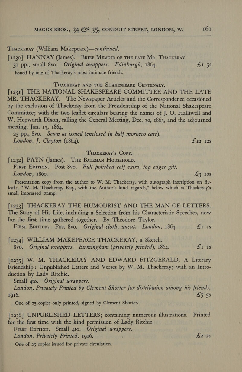 TuHackeErAy (William Makepeace)—continued. [1230] HANNAY (James). Brier MEmorr oF THE LATE Mr. THACKERAY. 31 pp., small 8vo. Original wrappers. Edinburgh, 1864. SI 58 Issued by one of Thackeray’s most intimate friends. THACKERAY AND THE SHAKESPEARE CENTENARY. [1231] THE NATIONAL SHAKESPEARE COMMITTEE AND THE LATE MR. THACKERAY. The Newspaper Articles and the Correspondence occasioned by the exclusion of Thackeray from the Presidentship of the National Shakespeare Committee; with the two leaflet circulars bearing the names of J. O. Halliwell and W. Hepworth Dixon, calling the General Meeting, Dec. 30, 1863, and the adjourned meeting, Jan. 13, 1864. 23 pp., 8vo. Sewn as issued (enclosed in half morocco case). London, J]. Clayton (1864). £12 12s THACKERAY’S Copy. [1232] PAYN (James). THe BatEMan HovusEHoLp. First Epirion. Post 8vo. Full polished calf extra, top edges gilt. London, 1860. | £3 10s Presentation copy from the author to W. M. Thackeray, with autograph inscription on fly- leaf: ““W. M. Thackeray, Esq., with the Author’s kind regards,” below which is Thackeray’s small impressed stamp. [1233] THACKERAY THE HUMOURIST AND THE MAN OF LETTERS. The Story of His Life, including a Selection from his Characteristic Speeches, now for the first time gathered together. By Theodore Taylor. First Epirion. Post 8vo. Original cloth, uncut. London, 1864. 41 Is [1234] WILLIAM MAKEPEACE THACKERAY, a Sketch. - 8vo. Original wrappers. Birmingham (privately printed), 1864. 4&amp;1 Is [1235] W. M. THACKERAY AND EDWARD FITZGERALD, A Literary Friendship: Unpublished Letters and Verses by W. M. Thackeray; with an Intro- duction by Lady Ritchie. Small 4to. Original wrappers. London, Privately Printed by Clement Shorter for distribution among his friends, 1916. £5 58 One of 25.copies only printed, signed by Clement Shorter. [1236] UNPUBLISHED LETTERS; containing numerous illustrations. Printed for the first time with the kind permission of Lady Ritchie. First Epirion. Small gto. Original wrappers. London, Privately Printed, 1916. | 42 2s One of 25 copies issued for private circulation.