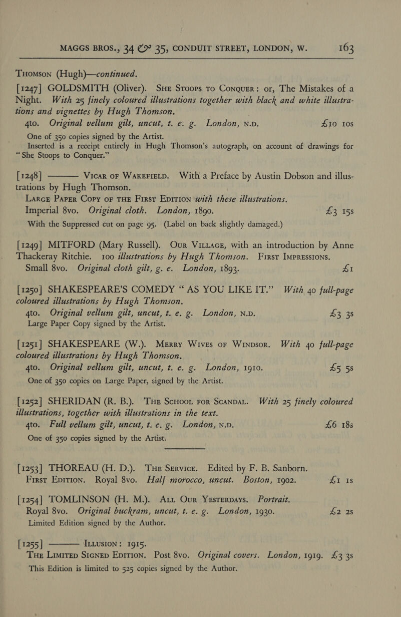 THomson (Hugh)—continued. [1247] GOLDSMITH (Oliver). SHE Sroors ro Conquer: or, The Mistakes of a Night. With 25 finely coloured illustrations together with black and white illustra- tions and vignettes by Hugh Thomson. | 4to. Original vellum gilt, uncut, t. e. g. London, N.v. 410 ios One of 350 copies signed by the Artist. Inserted is a receipt entirely in Hugh Thomson’s autograph, on account of drawings for “She Stoops to Conquer.” [ 1248 | Vicar OF WAKEFIELD. With a Preface by Austin Dobson and illus- trations by Hugh Thomson. LarcE Parrr Copy oF THE First Epirion with these illustrations. Imperial 8vo. Original cloth. London, 1890. £3 158  With the Suppressed cut on page 95. (Label on back slightly damaged.) [1249] MITFORD (Mary Russell). Our Vittacg, with an introduction by Anne Thackeray Ritchie. 100 idlustrations by Hugh Thomson. First Impressions. Small 8vo. Original cloth gilt, g.e. London, 1893. £1 [1250] SHAKESPEARE’S COMEDY “ AS YOU LIKE IT.” With 40 full-page coloured illustrations by Hugh Thomson. 4to. Original vellum gilt, uncut, t. e. g. London, n.v. $3 38 Large Paper Copy signed by the Artist. [1251] SHAKESPEARE (W.). Merry Wives or Winpsor. With 40 full-page coloured illustrations by Hugh Thomson, 4to. Original vellum gilt, uncut, t. e. g. London, 1910. 45 58 One of 350 copies on Large Paper, signed by the Artist. [1252] SHERIDAN (R. B.). THe ScHoon ror ScanpaL. With 25 finely coloured illustrations, together with illustrations in the text. 4to. Full vellum gilt, uncut, t. e. g. London, n.v. £6 18s One of 350 copies signed by the Artist. [1253] THOREAU (H. D.). Tue Service. Edited by F. B. Sanborn. First Epirion. Royal 8vo. Half morocco, uncut. Boston, 1902. Lets [1254] TOMLINSON (H. M.). Att Our YeEsrErpays. Portrait. Royal 8vo. Original buckram, uncut, t. e. g. London, 1930. £2 2s Limited Edition signed by the Author. [ 1255 | ILLUSION : 1915. Tue Limitep Sicnep Epirion. Post 8vo. Original covers. London, 1919. 43 3s  This Edition is limited to 525 copies signed by the Author.