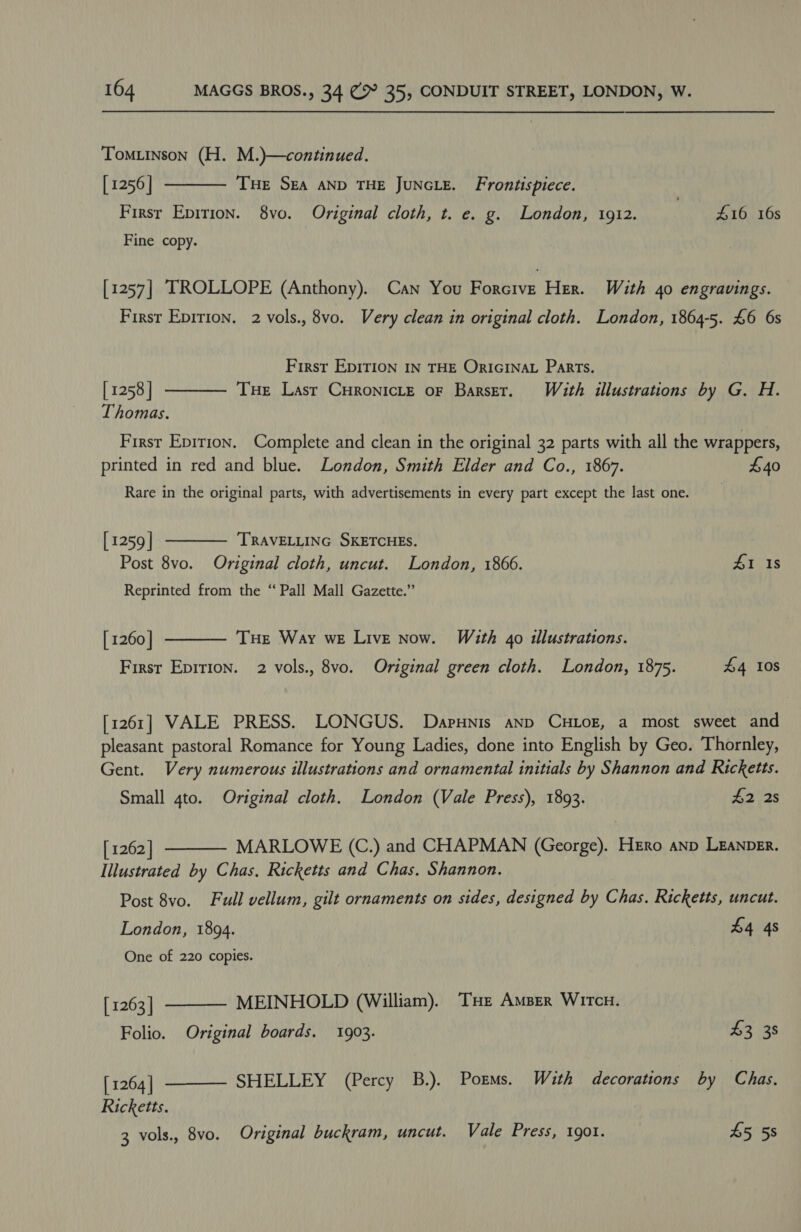Tomuinson (H. M.)—continued.  [ 1256 | THE SEA AND THE JUNGLE. Frontispiece. Firsr Epirion. 8vo. Original cloth, t. e. g. London, 1912. £16 16s Fine copy. [1257] IROLLOPE (Anthony). Can You Forcive Her. With 40 engravings. First Epirion. 2 vols., 8vo. Very clean in original cloth. London, 1864-5. £6 6s First EDITION IN THE ORIGINAL Parts. Tue Lasr Curonicte oF Barser. With illustrations by G. H.  [ 1258] Thomas. First Epition. Complete and clean in the original 32 parts with all the wrappers, printed in red and blue. London, Smith Elder and Co., 1867. £40 Rare in the original parts, with advertisements in every part except the last one. [1259] TRAVELLING SKETCHES. Post 8vo. Original cloth, uncut. London, 1866. 41.18 Reprinted from the “Pall Mall Gazette.”  [ 1260 | First Epirion. 2 vols., 8vo. Original green cloth. London, 1875. £4 10S THE Way we Live now. With 40 illustrations.  [1261] VALE PRESS. LONGUS. Darunis anp CHLOE, a most sweet and pleasant pastoral Romance for Young Ladies, done into English by Geo. Thornley, Gent. Very numerous illustrations and ornamental initials by Shannon and Ricketts. Small 4to. Original cloth. London (Vale Press), 1893. £2 2s [ 1262 | MARLOWE (C.) and CHAPMAN (George). HERo anp LEANDER. Illustrated by Chas. Ricketts and Chas. Shannon. Post 8vo. Full vellum, gilt ornaments on sides, designed by Chas. Ricketts, uncut. London, 1894. £4 4s One of 220 copies.    [ 1263 | MEINHOLD (William). THe Amber WircH. Folio. Original boards. 1903. 43 38 [ 1264 | SHELLEY (Percy B.). Porms. With decorations by Chas. Ricketts. 3 vols., 8vo. Original buckram, uncut. Vale Press, 1901. £5 58