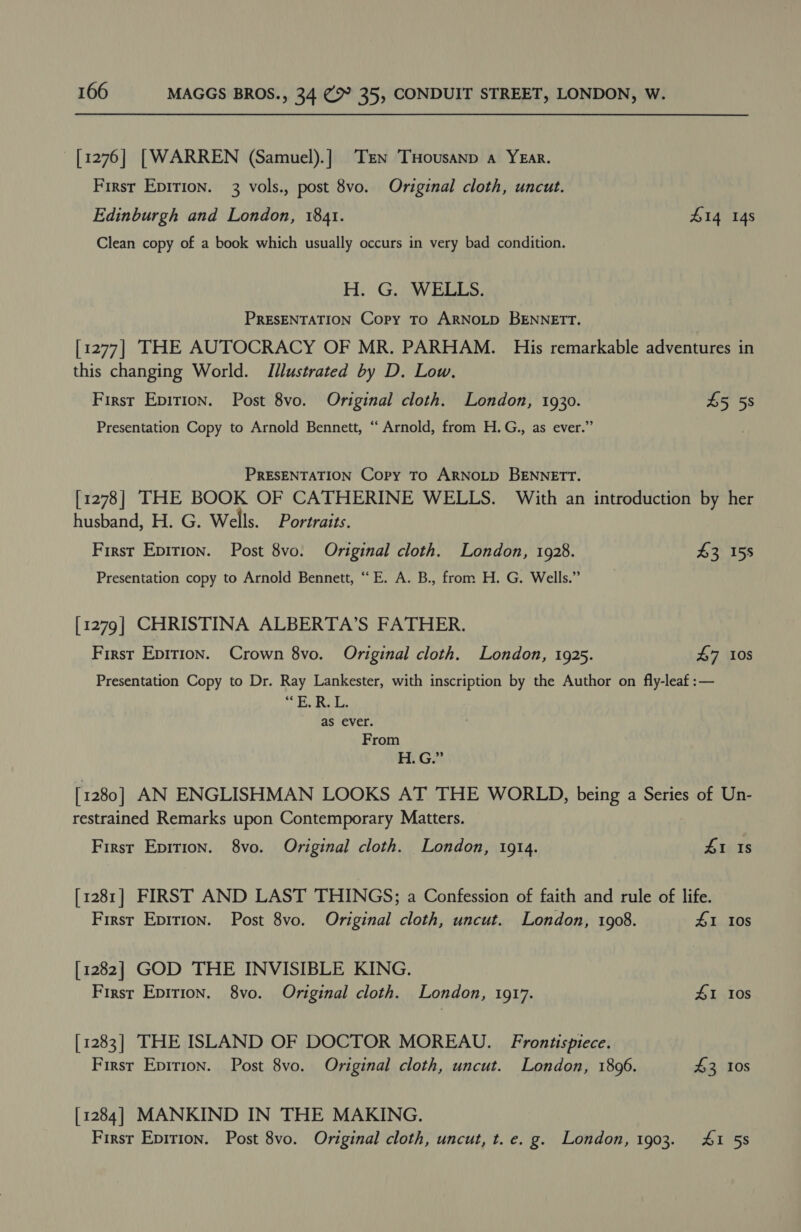 [1276] [WARREN (Samuel).] Tien THousanp a YEar. Firsr Epirion. 3 vols., post 8vo. Original cloth, uncut. Edinburgh and London, 1841. £14 14s Clean copy of a book which usually occurs in very bad condition. H. G. WELLS. PRESENTATION Copy To ARNOLD BENNETT. [1277] THE AUTOCRACY OF MR. PARHAM. His remarkable adventures in this changing World. Illustrated by D. Low. First Epirion. Post 8vo. Original cloth. London, 1930. £5 5s Presentation Copy to Arnold Bennett, “‘ Arnold, from H.G., as ever.” PRESENTATION Copy TO ARNOLD BENNETT. [1278] THE BOOK OF CATHERINE WELLS. With an introduction by her husband, H. G. Wells. Portraits. First Epirion. Post 8vo. Original cloth. London, 1928. £3 158 Presentation copy to Arnold Bennett, “E. A. B., from H. G. Wells.” [1279] CHRISTINA ALBERTA’S FATHER. First Epirion. Crown 8vo. Original cloth. London, 1925. £7 10s Presentation Copy to Dr. Ray Lankester, with inscription by the Author on fly-leaf:— E.R. L. as ever. From mGS [1280] AN ENGLISHMAN LOOKS AT THE WORLD, being a Series of Un- restrained Remarks upon Contemporary Matters. First Epition. 8vo. Original cloth. London, 1914. 41 Is [1281] FIRST AND LAST THINGS; a Confession of faith and rule of life. First Epririon. Post 8vo. Original cloth, uncut. London, 1908. 41 10s [1282] GOD THE INVISIBLE KING. First Epirion. 8vo. Original cloth. London, 1917. 41 10s [1283] THE ISLAND OF DOCTOR MOREAU. Frontispiece. First Eprrion. Post 8vo. Original cloth, uncut. London, 1896. 43 10s [1284] MANKIND IN THE MAKING. First Epirion. Post 8vo. Original cloth, uncut, t.e. g. London, 1903. 4&amp;1 5s
