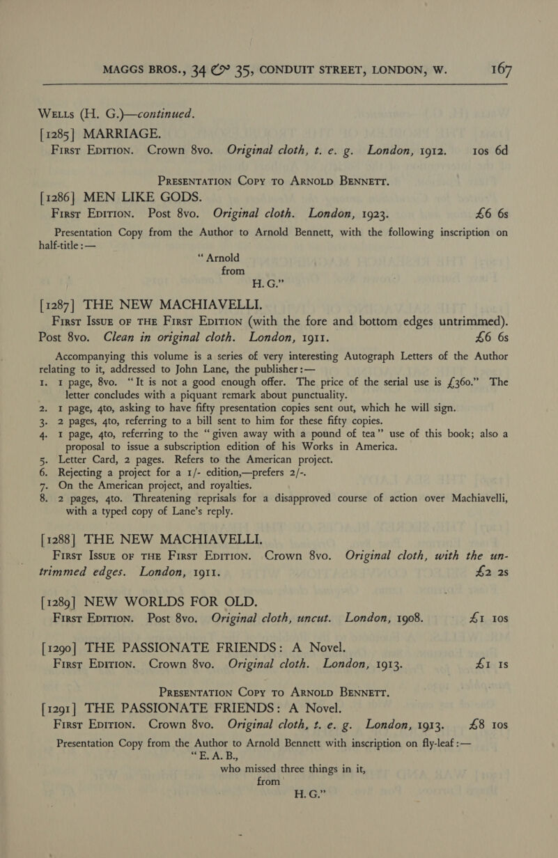 WeELts (H. G.)—continued. [1285] MARRIAGE. First Epirion. Crown 8vo. Original cloth, t. e. g. London, 1912. tos 6d PRESENTATION Copy To ARNOLD BENNETT. [1286] MEN LIKE GODS. First Epirion. Post 8vo. Original cloth. London, 1923. £6 6s Presentation Copy from the Author to Arnold Bennett, with the following inscription on half-title : — “ Arnold from FG. [1287] THE NEW MACHIAVELLI. First Issu— of THE First Epition (with the fore and bottom edges untrimmed). Post 8vo. Clean in original cloth. London, 1911. £6 6s Accompanying this volume is a series of very interesting Autograph Letters of the Author relating to it, addressed to John Lane, the publisher :— I. 1 page, 8vo. “It is not a good enough offer. The price of the serial use is £360.” The letter concludes with a piquant remark about punctuality. 2. I page, 4to, asking to have fifty presentation copies sent out, which he will sign. . 2 pages, 4to, referring to a bill sent to him for these fifty copies. 4. I page, 4to, referring to the “given away with a pound of tea” use of this book; also a proposal to issue a subscription edition of his Works in America. Letter Card, 2 pages. Refers to the American project. Rejecting a project for a 1/- edition,—prefers 2/-. On the American project, and royalties. 2 pages, 4to. Threatening reprisals for a disapproved course of action over Machiavelli, with a typed copy of Lane’s reply. eta [1288] THE NEW MACHIAVELLI. First Issuz oF THE First Epirion. Crown 8vo. Original cloth, with the un- trimmed edges. London, 1911. $2 2s [1289] NEW WORLDS FOR OLD. First Epition. Post 8vo. Original cloth, uncut. London, 1908. - £1 10s [1290] THE PASSIONATE FRIENDS: A Novel. First Epition. Crown 8vo. Original cloth. London, 1913. £1 Is PRESENTATION Copy To ARNOLD BENNETT. [1291] THE PASSIONATE FRIENDS: A Novel. First Epition. Crown 8vo. Original cloth, t. e. g. London, 1913. £8 i0s Presentation Copy from the Author to Arnold Bennett with inscription on fly-leaf :— ses 3 who missed three things in it, from H. G.”