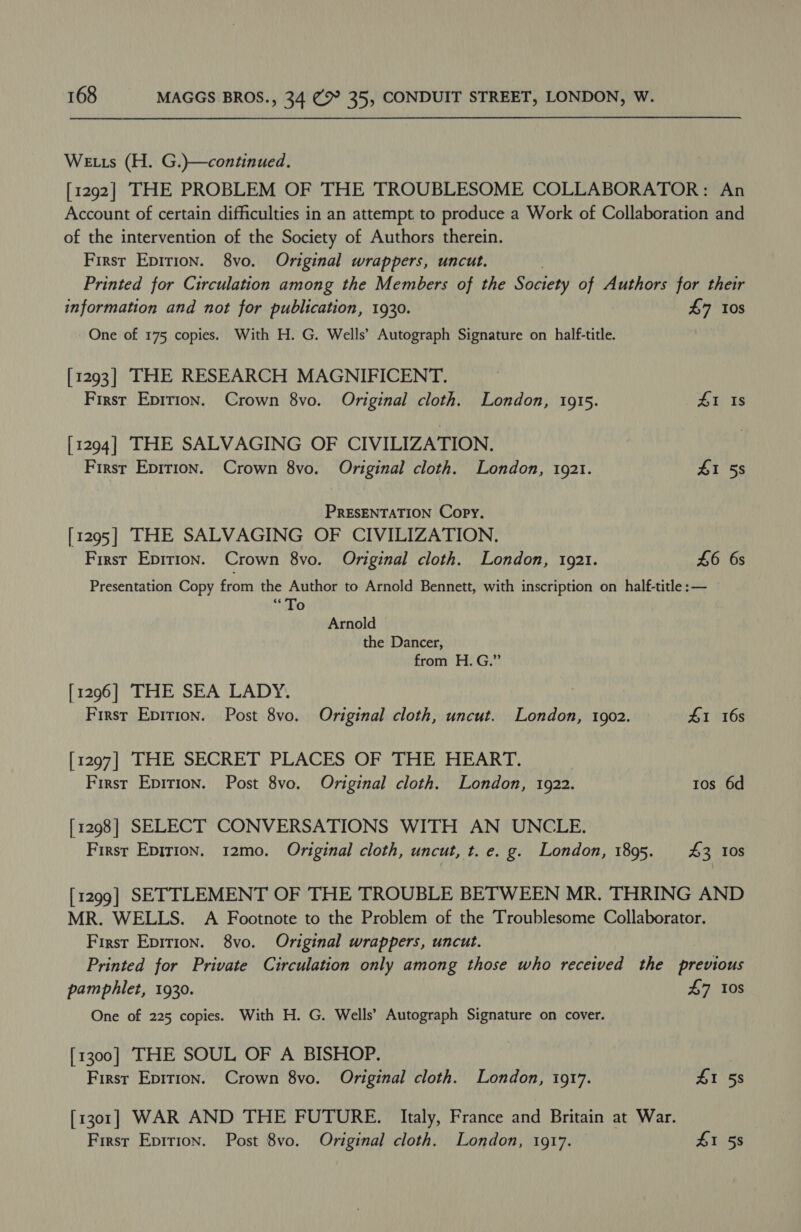 We ts (H. G.)—continued. [1292] THE PROBLEM OF THE TROUBLESOME COLLABORATOR: An Account of certain difficulties in an attempt to produce a Work of Collaboration and of the intervention of the Society of Authors therein. First Epirion. 8vo. Original wrappers, uncut. | Printed for Circulation among the Members of the Society of Authors for their information and not for publication, 1930. £7 10s One of 175 copies. With H. G. Wells’ Autograph Signature on half-title. [1293] THE RESEARCH MAGNIFICENT. First Eprrion. Crown 8vo. Original cloth. London, 1915. 41 Is [1294] THE SALVAGING OF CIVILIZATION. Firsr Eprrion. Crown 8vo. Original cloth. London, 1921. £1 5s PRESENTATION Copy. [1295] THE SALVAGING OF CIVILIZATION, First Epirion. Crown 8vo. Original cloth. London, 1921. £6 6s Presentation Copy from the Author to Arnold Bennett, with inscription on half-title :— “To Arnold the Dancer, from H. G.” [1296] THE SEA LADY. First Epition. Post 8vo. Original cloth, uncut. London, 1902. 41 16s [1297] THE SECRET PLACES OF THE HEART. First Epition. Post 8vo. Original cloth. London, 1922. tos 6d [1298] SELECT CONVERSATIONS WITH AN UNCLE. First Epirion. 12mo. Original cloth, uncut, t. e. g. London, 1895. £3 10s [1299] SETTLEMENT OF THE TROUBLE BETWEEN MR. THRING AND MR. WELLS. A Footnote to the Problem of the Troublesome Collaborator. First Epirion. 8vo. Original wrappers, uncut. Printed for Private Circulation only among those who received the phetices pamphlet, 1930. £7 0s One of 225 copies. With H. G. Wells’ Autograph Signature on cover. [1300] THE SOUL OF A BISHOP. | First Epition. Crown 8vo. Original cloth. London, 1917. £1 58 [1301] WAR AND THE FUTURE. Italy, France and Britain at War. First Epirion. Post 8vo. Original cloth. London, 1917. £1 58