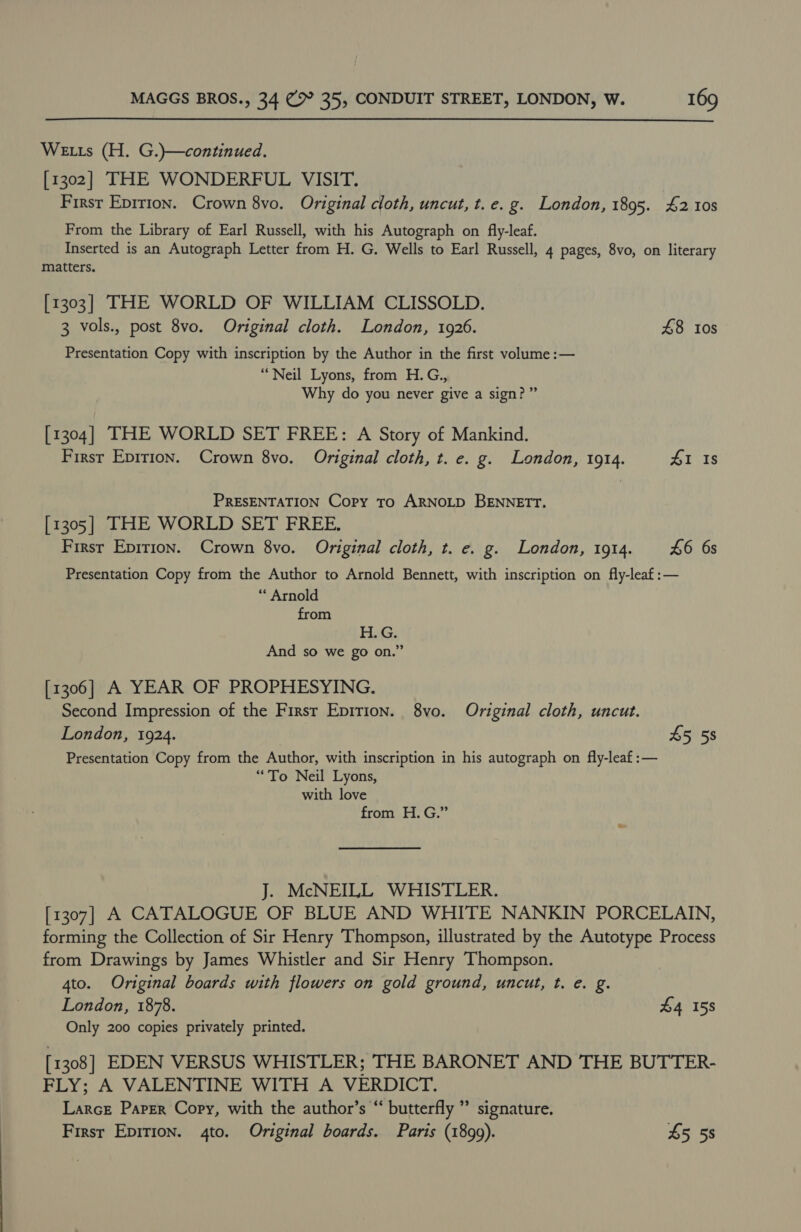  Weis (H. G.)}—continued. [1302] THE WONDERFUL VISIT. Firsr Epirion. Crown 8vo. Original cloth, uncut, t. e.g. London, 1895. 42 10s From the Library of Earl Russell, with his Autograph on fly-leaf. Inserted is an Autograph Letter from H. G. Wells to Earl Russell, 4 pages, 8vo, on literary matters. [1303] THE WORLD OF WILLIAM CLISSOLD. 3 vols., post 8vo. Original cloth. London, 1926. £8 tos Presentation Copy with inscription by the Author in the first volume :— “Neil Lyons, from H.G., Why do you never give a sign?” [1304] THE WORLD SET FREE: A Story of Mankind. Firsr Epirion. Crown 8vo. Original cloth, t. e. g. London, 1914. 41 Is PRESENTATION Copy To ARNOLD BENNETT. [1305] THE WORLD SET FREE. First Epirion. Crown 8vo. Original cloth, t. e. g. London, 1914. £6 6s Presentation Copy from the Author to Arnold Bennett, with inscription on fly-leaf:— “ Arnold from HAG: And so we go on.” [1306] A YEAR OF PROPHESYING. Second Impression of the First Eprrion. 8vo. Original cloth, uncut. London, 1924. 45 58 Presentation Copy from the Author, with inscription in his autograph on fly-leaf :— “To Neil Lyons, with love from H.G.” J. McNEILL WHISTLER. [1307] A CATALOGUE OF BLUE AND WHITE NANKIN PORCELAIN, forming the Collection of Sir Henry Thompson, illustrated by the Autotype Process from Drawings by James Whistler and Sir Henry Thompson. 4to. Original boards with flowers on gold ground, uncut, t. e. g. London, 1878. £4 158 Only 200 copies privately printed. [1308] EDEN VERSUS WHISTLER; THE BARONET AND THE BUTTER- FLY; A VALENTINE WITH A VERDICT. Larce Paper Copy, with the author’s “ butterfly ” signature. First Epirion. 4to. Original boards. Paris (1899). £5 5s 9