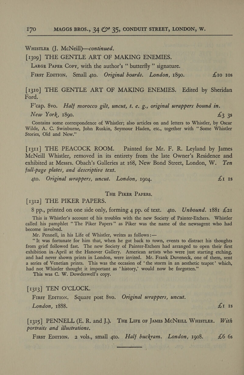 WHIsTLER (J. McNeill)—continued. [1309] THE GENTLE ART OF MAKING ENEMIES. LarcE Paper Cory, with the author’s “ butterfly ” signature. First Eprrion. Small 4to. Original boards. London, 1890. 410 10s [1310] THE GENTLE ART OF MAKING ENEMIES. Edited by Sheridan Ford. F’cap. 8vo. Half morocco | gilt, uncut, t. e. g., original wrappers bound in. New York, 1890. 43 38 Contains some correspondence of Whistler; also articles on and letters to Whistler, by Oscar Wilde, A. C. Swinburne, John Ruskin, Seymour Haden, etc., together with “Some Whistler Stories, Old and New.” }1311] THE PEACOCK ROOM. Painted for Mr. F. R. Leyland by James McNeill Whistler, removed in its entirety from the late Owner’s Residence and exhibited at Messrs. Obach’s Galleries at 168, New Bond Street, London, W. Ten full-page plates, and descriptive text. 4to. Original wrappers, uncut. London, 1904. 41 Is THE PIKER Papers. [1312] THE PIKER PAPERS. 8 pp., printed on one side only, forming 4 pp. of text. 4to. Unbound. 1881 £21 This is Whistler’s account of his troubles with the new Society of Painter-Etchers. Whistler called his pamphlet “The Piker Papers” as Piker was the name of the newsagent who had become involved. Mr. Pennell, in his Life of Whistler, writes as follows :— “It was fortunate for him that, when he got back to town, events to distract his thoughts from grief followed fast. The new Society of Painter-Etchers had arranged to open their first exhibition in»April at the Hanover Gallery. American artists who were just starting etching, and had never shown prints in London, were invited. Mr. Frank Duveneck, one of them, sent a series of Venetian prints. This was the occasion of ‘the storm in an aesthetic teapot’ which, had not Whistler thought it important as ‘history,’ would now be forgotten.” This was C. W. Dowdeswell’s copy. [1313] TEN O’CLOCK. First Epirion. Square post 8vo. Original wrappers, uncut. London, 1888. 41 Is [1315] PENNELL (E. R. and J.). THe Lirz or James McNett WuistLer. With portraits and illustrations. First Eprrion. 2 vols., small gto. Half buckram. London, 1908. £6 6s