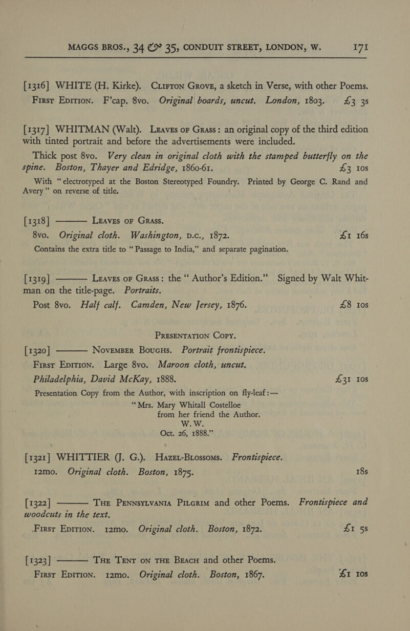 [1316] WHITE (H. Kirke). Cti1rron Grove, a sketch in Verse, with other Poems. First Epition. F’cap. 8vo. Original| boards, uncut. London, 1803. £3 38 [1317] WHITMAN (Walt). Leaves or Grass: an original copy of the third edition with tinted portrait and before the advertisements were included. Thick post 8vo. Very clean in original cloth with the stamped butterfly on the spine. Boston, Thayer and Edridge, 1860-61. 43 10s With “electrotyped at the Boston Stereotyped Foundry. Printed by George C. Rand and Avery” on reverse of title. LEAVES OF GRASS.  [1318] 8vo. Original cloth. Washington, v.c., 1872. 41 16s Contains the extra title to “ Passage to India,” and separate pagination.  [1319] Leaves oF Grass: the “ Author’s Edition.” Signed by Walt Whit- man on the title-page. Portraits. Post 8vo. Half calf. Camden, New Jersey, 1876. 48 tos PRESENTATION Copy. NovemBER Boucus. Portrait frontispiece.  [1320] First Epition. Large 8vo. Maroon cloth, uncut. Philadelphia, David McKay, 1888. $31 10s Presentation Copy from the Author, with inscription on fly-leaf:— “Mrs. Mary Whitall Costelloe from her friend the Author. Oct. 26, 1888.” [1321] WHITTIER (J. G.). Hazezx-Biossoms. Frontispiece.  12mo. Original cloth. Boston, 1875. 18s [1322] Tue PENNsYLVANIA Pitcrim and other Poems. Frontispiece and woodcuts in the text. First Epirion. 12mo. Original cloth. Boston, 1872. ZI 58 [ 1323 | Tue TENT oN THE Beacu and other Poems. 