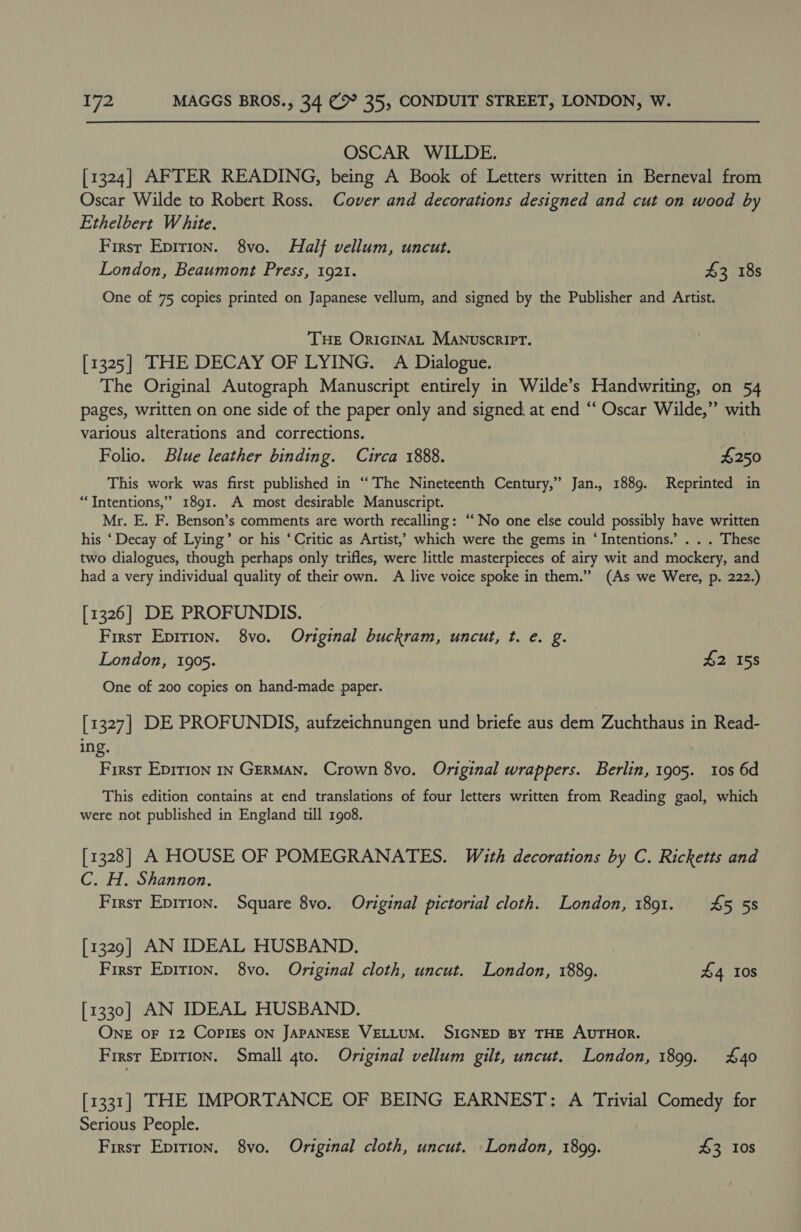 OSCAR WILDE. [1324] AFTER READING, being A Book of Letters written in Berneval from Oscar Wilde to Robert Ross. Cover and decorations designed and cut on wood by Ethelbert White. First Epirion. 8vo. Half vellum, uncut. London, Beaumont Press, 1921. 43 18s One of 75 copies printed on Japanese vellum, and signed by the Publisher and Artist. THE OricinaL Manuscript. [1325] THE DECAY OF LYING. A Dialogue. The Original Autograph Manuscript entirely in Wilde’s Handwriting, on 54 pages, written on one side of the paper only and signed, at end “‘ Oscar Wilde,” with various alterations and corrections. Folio. Blue leather binding. Circa 1888. 4250 This work was first published in “The Nineteenth Century,” Jan., 1889. Reprinted in “Intentions,” 1891. A most desirable Manuscript. Mr. E. F. Benson’s comments are worth recalling: ‘No one else could possibly have written his ‘Decay of Lying’ or his ‘Critic as Artist,’ which were the gems in ‘Intentions.’ . . . These two dialogues, though perhaps only trifles, were little masterpieces of airy wit and mockery, and had a very individual quality of their own. A live voice spoke in them.” (As we Were, p. 222.) [1326] DE PROFUNDIS. First Epirion. 8vo. Original buckram, uncut, t. e. g. London, 1905. £2 158 One of 200 copies on hand-made paper. [1327] DE PROFUNDIS, aufzeichnungen und briefe aus dem Zuchthaus in Read- ing. First Epirion 1s GERMAN. Crown 8vo. Original wrappers. Berlin, 1905. 10s 6d This edition contains at end translations of four letters written from Reading gaol, which were not published in England till 1908. [1328] A HOUSE OF POMEGRANATES. With decorations by C. Ricketts and C. H. Shannon. Firsr Epirion. Square 8vo. Original pictorial cloth. London, 18091. 45 58 [1329] AN IDEAL HUSBAND. | First Epition. 8vo. Original cloth, uncut. London, 18809. £4 10s [1330] AN IDEAL HUSBAND. ONE OF 12 COPIES ON JAPANESE VELLUM. SIGNED BY THE AUTHOR. First Epirion. Small 4to. Original vellum gilt, uncut. London, 1899. £40 [1331] THE IMPORTANCE OF BEING EARNEST: A Trivial Comedy for Serious People. | First Epirion. 8vo. Original cloth, uncut. London, 1899. 43 10s