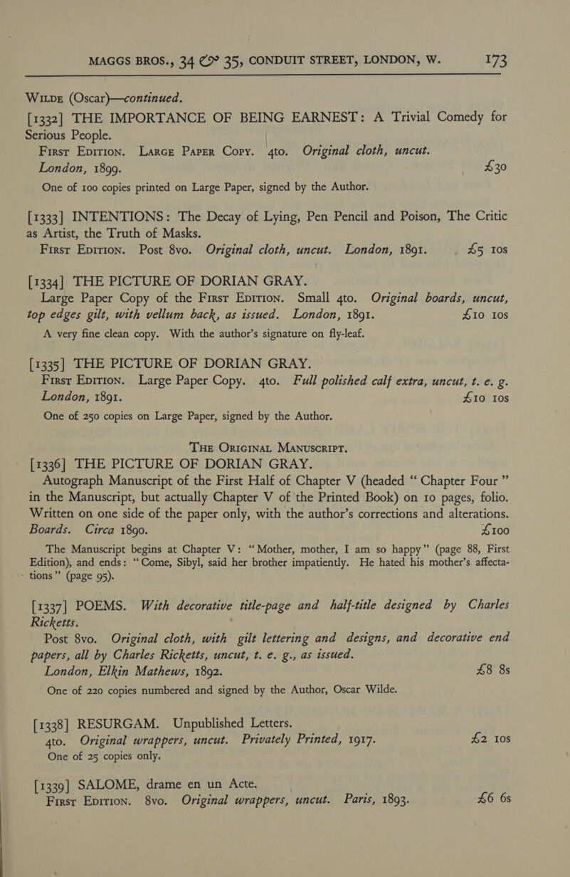  WILDE (Oscar)—continued. [1332] THE IMPORTANCE OF BEING EARNEST: A Trivial Comedy for Serious People. | First Epirion. Larce Paper Cory. 4to. Original cloth, uncut. London, 1899. $30 One of 100 copies printed on Large Paper, signed by the Author. [1333] INTENTIONS: The Decay of Lying, Pen Pencil and Poison, The Critic as Artist, the Truth of Masks. First Epition. Post 8vo. Original cloth, uncut. London, 1891. £5 Ios [1334] THE PICTURE OF DORIAN GRAY. Large Paper Copy of the Firsr Epirion. Small 4to. Original boards, uncut, top edges gilt, with vellum back, as issued. London, 1891. £10 10s A very fine clean copy. With the author’s signature on fly-leaf. [1335] THE PICTURE OF DORIAN GRAY. First Epirion. Large Paper Copy. 4to. Full polished calf extra, uncut, t. e. g. London, 18091. £10 10s One of 250 copies on Large Paper, signed by the Author. THE OricinaL Manuscript. [1336] THE PICTURE OF DORIAN GRAY. Autograph Manuscript of the First Half of Chapter V (headed “‘ Chapter Four ” in the Manuscript, but actually Chapter V of the Printed Book) on 10 pages, folio. Written on one side of the paper only, with the author’s corrections and alterations. Boards. Circa 1890. 4100 The Manuscript begins at Chapter V: “Mother, mother, I am so happy” (page 88, First Edition), and ends: “Come, Sibyl, said her brother impatiently. He hated his mother’s affecta- - tions” (page 95). [1337] POEMS. With decorative title-page and half-title designed by Charles Ricketts. Post 8vo. Original cloth, with gilt lettering and designs, and decorative end papers, all by Charles Ricketts, uncut, t. e. g., as issued. London, Elkin Mathews, 1892. 48 8s One of 220 copies numbered and signed by the Author, Oscar Wilde. [1338] RESURGAM. Unpublished Letters. 4to. Original wrappers, uncut. Privately Printed, 1917. £2 10s One of 25 copies only. [1339] SALOME, drame en un Acte. | First Epirion. 8vo. Original wrappers, uncut. Parts, 1893. £6 6s