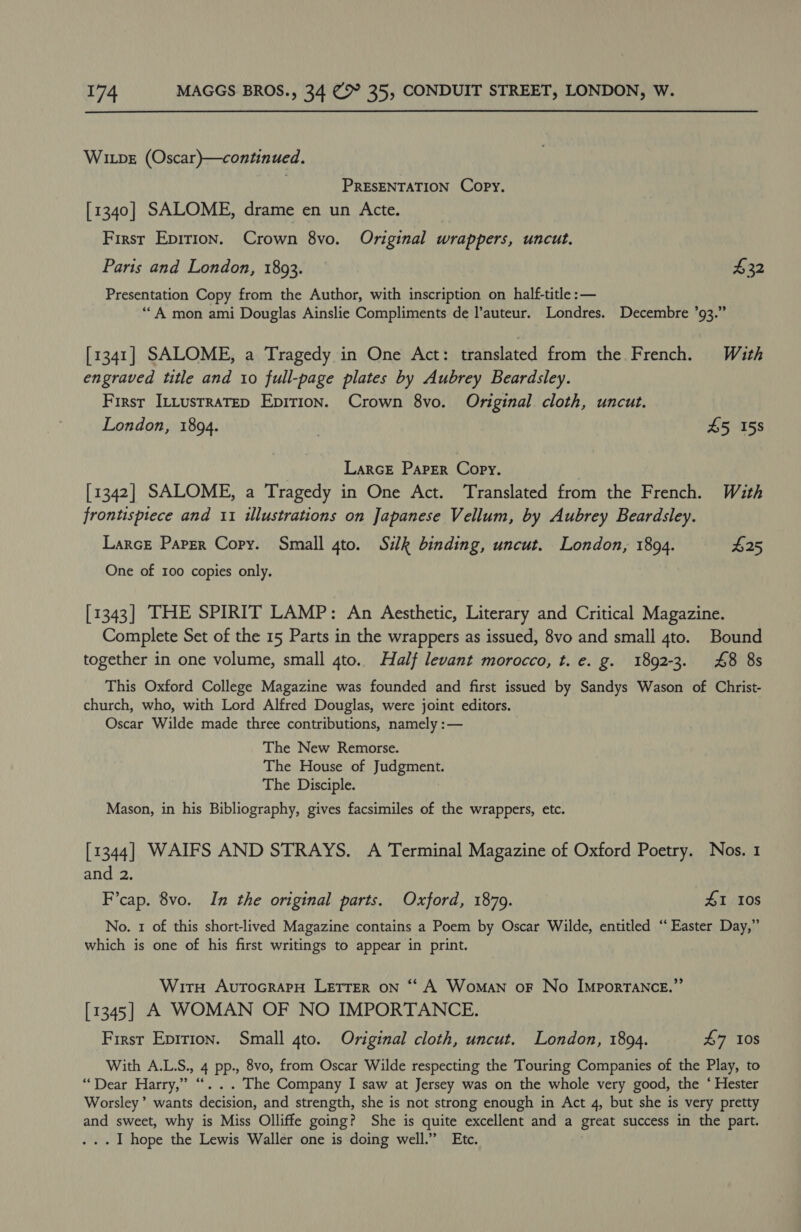Wipe (Oscar)—continued. PRESENTATION Copy. [1340] SALOME, drame en un Acte. First Epirion. Crown 8vo. Original wrappers, uncut. Paris and London, 1893. 432 Presentation Copy from the Author, with inscription on half-title :— ‘““A mon ami Douglas Ainslie Compliments de l’auteur. Londres. Decembre ’93.” [1341] SALOME, a Tragedy in One Act: translated from the French. With engraved title and 10 full-page plates by Aubrey Beardsley. Firsr ItLustratep Epirion. Crown 8vo. Original. cloth, uncut. London, 1894. £5 158 | Larcr Paper Copy. [1342] SALOME, a Tragedy in One Act. Translated from the French. With frontispiece and 11 illustrations on Japanese Vellum, by Aubrey Beardsley. Larce Paper Copy. Small gto. Sik binding, uncut. London, 1894. G25 One of 100 copies only. [1343] THE SPIRIT LAMP: An Aesthetic, Literary and Critical Magazine. Complete Set of the 15 Parts in the wrappers as issued, 8vo and small 4to. Bound together in one volume, small 4to.. Half levant morocco, t. e. g. 1892-3. £8 8s This Oxford College Magazine was founded and first issued by Sandys Wason of Christ- church, who, with Lord Alfred Douglas, were joint editors. Oscar Wilde made three contributions, namely :— The New Remorse. The House of Judgment. The Disciple. Mason, in his Bibliography, gives facsimiles of the wrappers, etc. [1344] WAIFS AND STRAYS. A Terminal Magazine of Oxford Poetry. Nos. 1 and 2. F’cap. 8vo. In the original parts. Oxford, 1879. 41 10s No. 1 of this short-lived Magazine contains a Poem by Oscar Wilde, entitled ‘“‘ Easter Day,” which is one of his first writings to appear in print. Witrn AvutocrapH LETTER on “‘ A Woman oF No ImportTANce.”’ [1345] A WOMAN OF NO IMPORTANCE. First Epirion. Small 4to. Original cloth, uncut. London, 1894. £7 108 With A.L.S., 4 pp., 8vo, from Oscar Wilde respecting the Touring Companies of the Play, to “Dear Harry,” “... The Company I saw at Jersey was on the whole very good, the ‘ Hester Worsley’ wants decision, and strength, she is not strong enough in Act 4, but she is very pretty and sweet, why is Miss Olliffe going? She is quite excellent and a great success in the part. .. I hope the Lewis Waller one is doing well.” Etc.