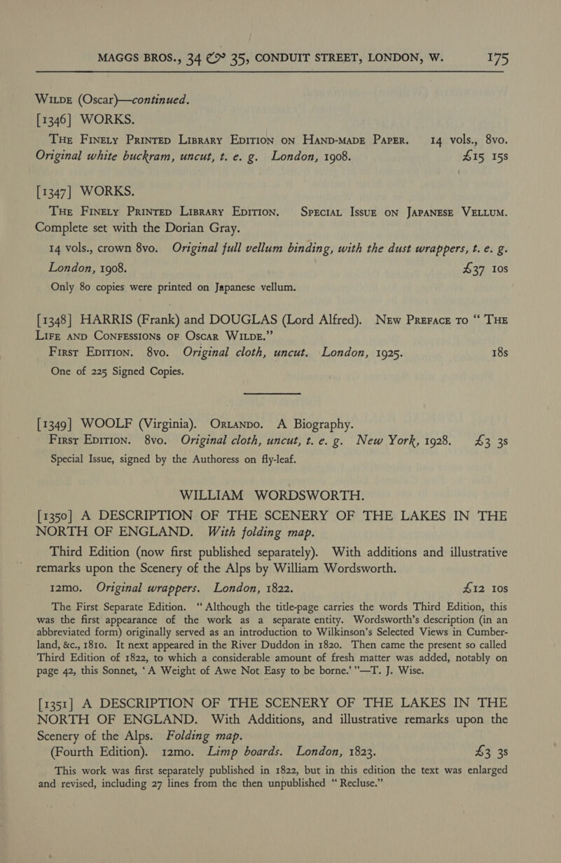 Wipe (Oscar)—continued. [1346] WORKS. Tue Finety Prinrep Liprary Epirion on Hanp-mMapE Paper. 14 vols., 8vo. Original white buckram, uncut, t. e. g. London, 1908. 415 158 [1347] WORKS. THe Finety Prinrep Lisrary Epirion. Speciat IssuzE oN JAPANESE VELLUM. Complete set with the Dorian Gray. 14 vols., crown 8vo. Original full vellum binding, with the dust wrappers, t. e. g. London, 1908. £37 10s Only 80 copies were printed on Japanese vellum. [1348] HARRIS (Frank) and DOUGLAS (Lord Alfred). New Prerace to “ THE LIFE AND CONFESSIONS OF Oscar WILDE.”’ First Epirion. 8vo. Original cloth, uncut. London, 1925. 18s One of 225 Signed Copies. [1349] WOOLF (Virginia). Orztanpo. A Biography. First Epirion. 8vo. Original cloth, uncut, t.e. g. New York, 1928. £3 38 Special Issue, signed by the Authoress on fly-leaf. WILLIAM WORDSWORTH. [1350] A DESCRIPTION OF THE SCENERY OF THE LAKES IN THE NORTH OF ENGLAND. With folding map. Third Edition (now first published separately). With additions and illustrative remarks upon the Scenery of the Alps by William Wordsworth. 12mo. Original wrappers. London, 1822. 412 10s The First Separate Edition. ‘‘ Although the title-page carries the words Third Edition, this was the first appearance of the work as a_ separate entity. Wordsworth’s description (in an abbreviated form) originally served as an introduction to Wilkinson’s Selected Views in Cumber- land, &amp;c., 1810. It next appeared in the River Duddon in 1820. Then came the present so called Third Edition of 1822, to which a considerable amount of fresh matter was added, notably on page 42, this Sonnet, ‘A Weight of Awe Not Easy to be borne.’”—T. J. Wise. [1351] A DESCRIPTION OF THE SCENERY OF THE LAKES IN THE NORTH OF ENGLAND. With Additions, and illustrative remarks upon the Scenery of the Alps. Folding map. (Fourth Edition). 12mo. Limp boards. London, 1823. $3 38 This work was first separately published in 1822, but in this edition the text was enlarged and revised, including 27 lines from the then unpublished “ Recluse.”