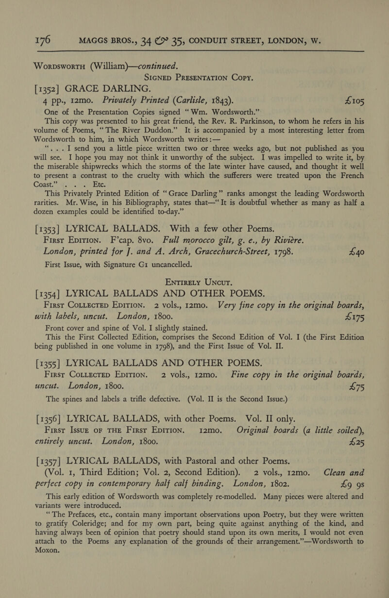  WorpswortH (William)—continued. SIGNED PRESENTATION Copy. [1352] GRACE DARLING. 4 pp, 12mo. Privately Printed (Carlisle, 1843). £105 One of the Presentation Copies signed “Wm. Wordsworth.” This copy was presented to his great friend, the Rev. R. Parkinson, to whom he refers in his volume of Poems, “The River Duddon.” It is accompanied by a most interesting letter from Wordsworth to him, in which Wordsworth writes :— ““. ..I send you a little piece written two or three weeks ago, but not published as you will see. I hope you may not think it unworthy of the subject. I was impelled to write it, by the miserable shipwrecks which the storms of the late winter have caused, and thought it well to present a contrast to the cruelty with which the sufferers were treated upon the French CodstW, iter ete This Privately Printed Edition of “Grace Darling” ranks amongst the leading Wordsworth rarities. Mr. Wise, in his Bibliography, states that—“It is doubtful whether as many as half a dozen examples could be identified to-day.” [1353] LYRICAL BALLADS. With a few other Poems. First Epition. F’cap. 8vo. Full morocco gilt, g. e., by Riviere. London, printed for J]. and A. Arch, Gracechurch-Street, 1798. £40 First Issue, with Signature G1 uncancelled. ENTIRELY UNcur. [1354] LYRICAL BALLADS AND OTHER POEMS. First CoLtecTep EpiTion. 2 vols., 12mo. Very fine copy in the original boards, with labels, uncut. London, 1800. £175 Front cover and spine of Vol. I slightly stained. This the First Collected Edition, comprises the Second Edition of Vol. I (the First Edition being published in one volume in 1798), and the First Issue of Vol. II. [1355] LYRICAL BALLADS AND OTHER POEMS. First CoLtLecrEep EpiTion. 2 vols., 12mo. Fine copy in the original boards, uncut. London, 1800. 475 The spines and labels a trifle defective. (Vol. II is the Second Issue.) [1356] LYRICAL BALLADS, with other Poems. Vol. II only. First Issuz oF THE Firsr Epirion. i2mo. Original boards (a little soiled), entirely uncut. London, 1800. £25 [1357] LYRICAL BALLADS, with Pastoral and other Poems. (Vol. 1, Third Edition; Vol. 2, Second Edition). 2 vols., 12mo. Clean and perfect copy in contemporary half calf binding. London, 1802. 49 9s This early edition of Wordsworth was completely re-modelled. Many pieces were altered and variants were introduced. “The Prefaces, etc., contain many important observations upon Poetry, but they were written to gratify Coleridge; and for my own part, being quite against anything of the kind, and having always been of opinion that poetry should stand upon its own merits, I would not even attach to the Poems any explanation of the grounds of their pet gegen ”—Wordsworth to Moxon.