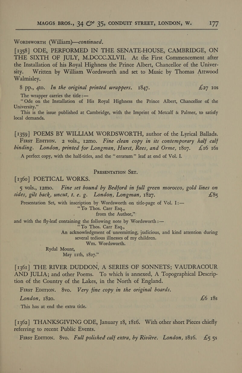 WorpswortH (William)—continued. [1358] ODE, PERFORMED IN THE SENATE-HOUSE, CAMBRIDGE, ON THE SIXTH OF JULY, M.DCCC.XLVII. At the First Commencement after the Installation of his Royal Highness the Prince Albert, Chancellor of the Univer- sity. Written by William Wordsworth and set to Music by Thomas Attwood Walmisley. 8 pp., 4to. In the original printed wrappers. 1847. 427 10s The wrapper carries the title: — “Ode on the Installation of His Royal Highness the Prince Albert, Chancellor of the University.” This is the issue published at Cambridge, with the Imprint of Metcalf &amp; Palmer, to satisfy local demands. [1359] POEMS BY WILLIAM WORDSWORTH, author of the Lyrical Ballads. First Epirion. 2 vols., 12mo. Fine clean copy in its contemporary half calf binding. London, printed for Longman, Hurst, Rees, and Orme, 1807. £16 16s A perfect copy, with the half-titles, and the “erratum” leaf at end of Vol. I. PRESENTATION SET. [1360] POETICAL WORKS. 5 vols, 12mo. Fine set bound by Bedford in full green morocco, gold lines on sides, gilt back, uncut, t. e. g. London, Longman, 1827. £85 Presentation Set, with inscription by Wordsworth on title-page of Vol. I:— “Sto. Thos. Carr Esq., from the Author,” and with the fly-leaf containing the following note by Wordsworth :— “To Thos. Carr Esq., An acknowledgment of unremitting, judicious, and kind attention during several tedious illnesses of my children. Wm. Wordsworth. _ Rydal Mount, May 11th, 1827.” [1361] THE RIVER DUDDON, A SERIES OF SONNETS; VAUDRACOUR AND JULIA; and other Poems. To which is annexed, A Topographical Descrip- tion of the Country of the Lakes, in the North of England. First Epirion. 8vo. Very fine copy in the original boards. London, 1820. 46 18s This has at end the extra title. [1362] THANKSGIVING ODE, January 18, 1816. With other short Pieces chiefly referring to recent Public Events. First Epition. 8vo. Full polished calf extra, by Riviere. London, 1816. 45 5s
