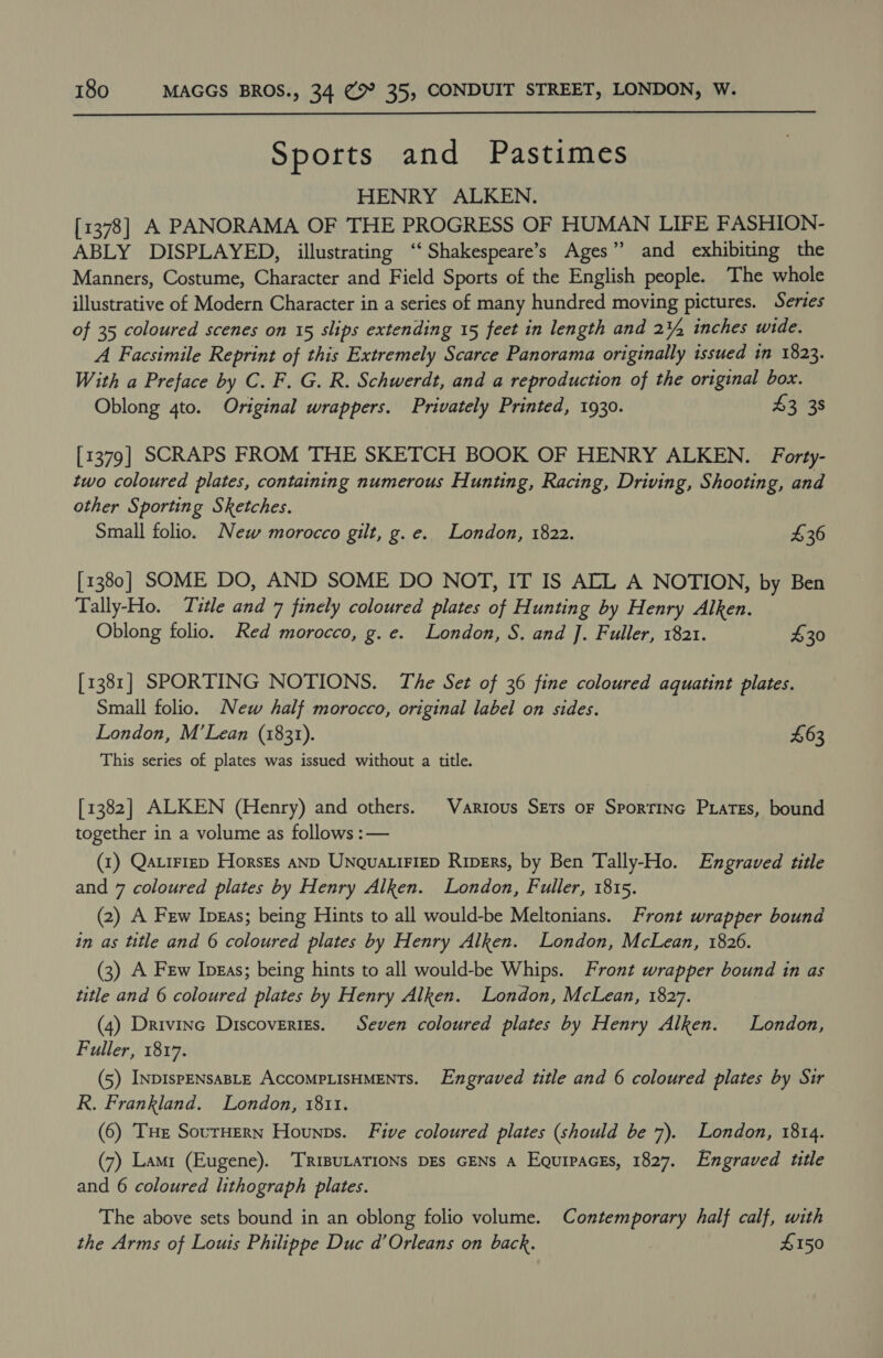  Sports and Pastimes HENRY ALKEN. [1378] A PANORAMA OF THE PROGRESS OF HUMAN LIFE FASHION- ABLY DISPLAYED, illustrating ‘“Shakespeare’s Ages” and exhibiting the Manners, Costume, Character and Field Sports of the English people. The whole illustrative of Modern Character in a series of many hundred moving pictures. Series of 35 coloured scenes on 15 slips extending 15 feet in length and 2¥, inches wide. A Facsimile Reprint of this Extremely Scarce Panorama originally issued in 1823. With a Preface by C. F. G. R. Schwerdt, and a reproduction of the original box. Oblong 4to. Original wrappers. Privately Printed, 1930. 43 38 [1379] SCRAPS FROM THE SKETCH BOOK OF HENRY ALKEN. Forty- two coloured plates, containing numerous Hunting, Racing, Driving, Shooting, and other Sporting Sketches. Small folio. New morocco gilt, g.e. London, 1822. £36 [1380] SOME DO, AND SOME DO NOT, IT IS ALL A NOTION, by Ben Tally-Ho. Title and 7 finely coloured plates of Hunting by Henry Alken. Oblong folio. Red morocco, g.e. London, S. and J. Fuller, 1821. 430 [1381] SPORTING NOTIONS. The Set of 36 fine coloured aquatint plates. Small folio. New half morocco, original label on sides. London, M’Lean (1831). £63 This series of plates was issued without a title. [1382] ALKEN (Henry) and others. Various Sets or Sporrinc Pxiates, bound together in a volume as follows :— (1) Qatiriep HorsEs anp Unqua.iFieD Riprrs, by Ben Tally-Ho. Engraved title and 7 coloured plates by Henry Alken. London, Fuller, 1815. (2) A Few Ipgas; being Hints to all would-be Meltonians. Front wrapper bound in as title and 6 coloured plates by Henry Alken. London, McLean, 1826. (3) A Few Ipgas; being hints to all would-be Whips. Front wrapper bound in as title and 6 coloured plates by Henry Alken. London, McLean, 1827. (4) Drivine Discoveries. Seven coloured plates by Henry Alken. London, Fuller, 1817. (5) INDISPENSABLE ACCOMPLISHMENTS. Engraved title and 6 coloured plates by Sir R. Frankland. London, 1811. (6) THe SourHern Hounps. Five coloured plates (should be 7). London, 1814. (7) Lamr (Eugene). ‘TRIBULATIONS DEs GENS A Egurpaces, 1827. Engraved title and 6 coloured lithograph plates. The above sets bound in an oblong folio volume. Contemporary half calf, with the Arms of Louis Philippe Duc d’Orleans on back. £150