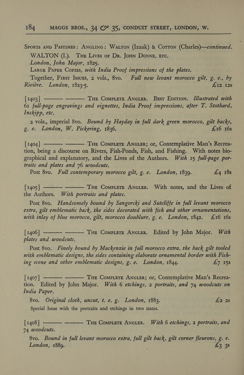 Sports AND PasTiMEs: ANGLING: Watton (Izaak) &amp; Corron (Charles)—continued. WALTON (I.). Tue Lives or Dr. JoHn Donne, Erc. London, John Major, 1825. LarcE Paper Copiss, with India Proof impressions of the plates. Together, Firsr Issuzs, 2 vols., 8vo. Full new levant morocco gilt, g. e., by Riviere. London, 1823-5. 412 12s   [ 1403 | THE ComMpLeTE ANGLER. Best Epition. Illustrated with 61 full-page engravings and vignettes, India Proof impressions, after T. Stothard, Inskipp, etc. 2 vols., imperial 8vo. Bound by Hayday in full dark green morocco, gilt backs, g. e. London, W. Pickering, 1836. £16 16s [ 1404 | THE CompLeTE ANGLER; or, Contemplative Man’s Recrea- tion, being a discourse on Rivers, Fish-Ponds, Fish, and Fishing. With notes bio- graphical and explanatory, and the Lives of the Authors. Wzuth 15 full-page por- traits and plates and 76 woodcuts. Post 8vo. Full contemporary morocco gilt, g.e. London, 1839. £4 18s     [ 1405 ] Tue CompteTte ANGLER. With notes, and the Lives of the Authors. Wuth portraits and plates. Post 8vo. Handsomely bound by Sangorski and Sutcliffe in full levant morocco extra, gilt emblematic back, the sides decorated with fish and other ornamentations, with inlay of blue morocco, gilt, morocco doublure, g. e. London, 1842. £16 16s THE Complete ANGLER. Edited by John Major. With   [1406] plates and woodcuts, Post 8vo. Finely bound by Mackenzie in full morocco extra, the back gilt tooled with emblematic designs, the sides containing elaborate ornamental border with Fish- ing scene and other emblematic designs, g. e. London, 1844. 47 158   [ 1407 | THe Compete ANGLER; or, Contemplative Man’s Recrea- tion. Edited by John Major. With 6 etchings, 2 portraits, and 74 woodcuts on India Paper. 8vo. Original cloth, uncut, t. e. g. London, 1883. £2 2s Special Issue with the portraits and etchings in two states. THe CoMpLeTE ANGLER. With 6 etchings, 2 portraits, and   [ 1408 | 74 woodcuts. 8vo. Bound in full levant morocco extra, full gilt back, gilt corner fleurons, g. e. London, 1889. £3 38