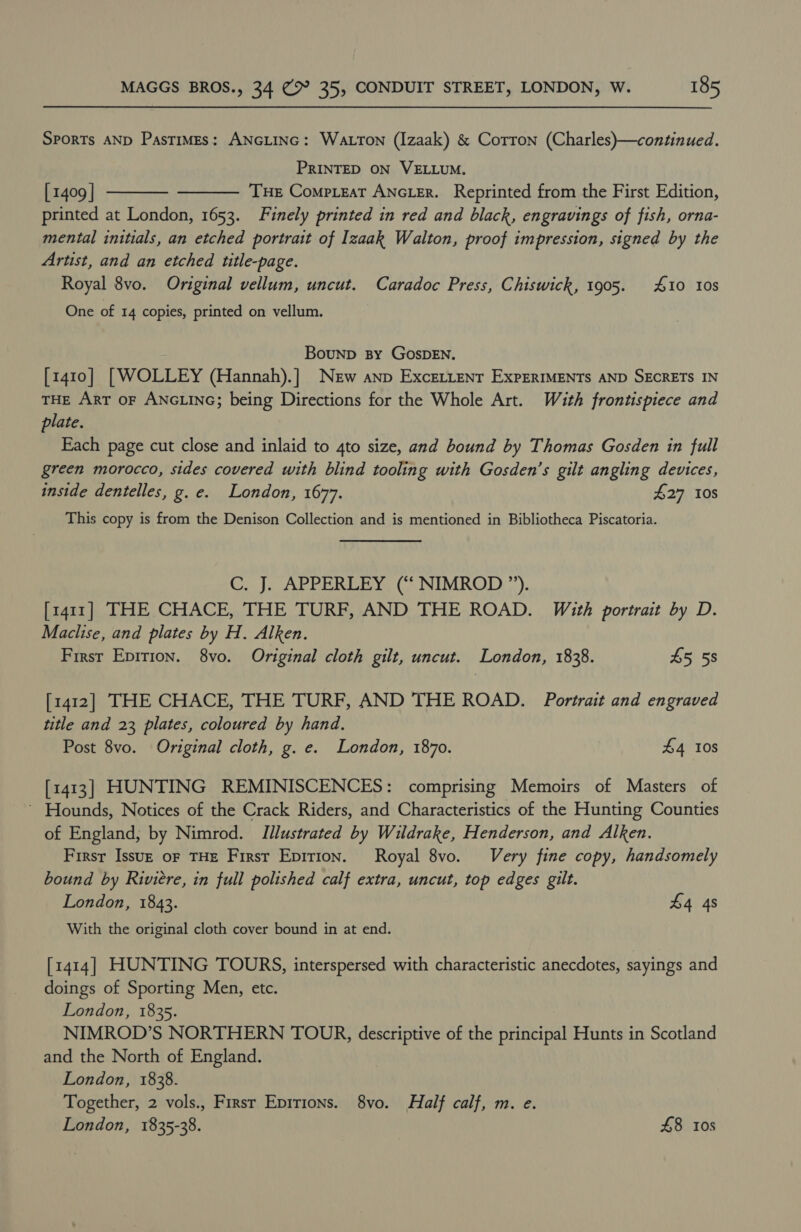 Sports AND Pastimes: ANGLING: WALTON (Izaak) &amp; Corron (Charles)—continued. PRINTED ON VELLUM. [ 1409 | Tue Compieat ANGLER. Reprinted from the First Edition, printed at London, 1653. Finely printed in red and black, engravings of fish, orna- mental initials, an etched portrait of Izaak Walton, proof impression, signed by the Artist, and an etched title-page. Royal 8vo. Original vellum, uncut. Caradoc Press, Chiswick, 1905. 10 10s   One of 14 copies, printed on vellum. Bounp By GOSDEN. [1410] | WOLLEY (Hannah).] New anp Excettent ExpERIMENTS AND SECRETS IN THE ArT oF ANGLING; being Directions for the Whole Art. With frontispiece and plate. Each page cut close and inlaid to 4to size, and bound by Thomas Gosden in full green morocco, sides covered with blind tooling with Gosden’s gilt angling devices, inside dentelles, g. e. London, 1677. 427 10s This copy is from the Denison Collection and is mentioned in Bibliotheca Piscatoria. C. J. APPERLEY (“‘ NIMROD ”). [1411] THE CHACE, THE TURF, AND THE ROAD. With portrait by D. Maclise, and plates by H. Alken. Firsr Epirion. 8vo. Original cloth gilt, uncut. London, 1838. £5 5s [1412] THE CHACE, THE TURF, AND THE ROAD. Portrait and engraved title and 23 plates, coloured by hand. Post 8vo. Original cloth, g. e. London, 1870. 4 10s [1413] HUNTING REMINISCENCES: comprising Memoirs of Masters of ’ Hounds, Notices of the Crack Riders, and Characteristics of the Hunting Counties of England, by Nimrod. Illustrated by Wildrake, Henderson, and Alken. First Issu— oF THE First Epition. Royal 8vo. Very fine copy, handsomely bound by Riviere, in full polished calf extra, uncut, top edges gilt. London, 1843. £4 4s With the original cloth cover bound in at end. [1414] HUNTING TOURS, interspersed with characteristic anecdotes, sayings and doings of Sporting Men, etc. London, 1835. NIMROD’S NORTHERN TOUR, descriptive of the principal Hunts in Scotland and the North of England. London, 1838. Together, 2 vols., Firsr Eprrions. 8vo. Half calf, m. e. London, 1835-38. £8 10s