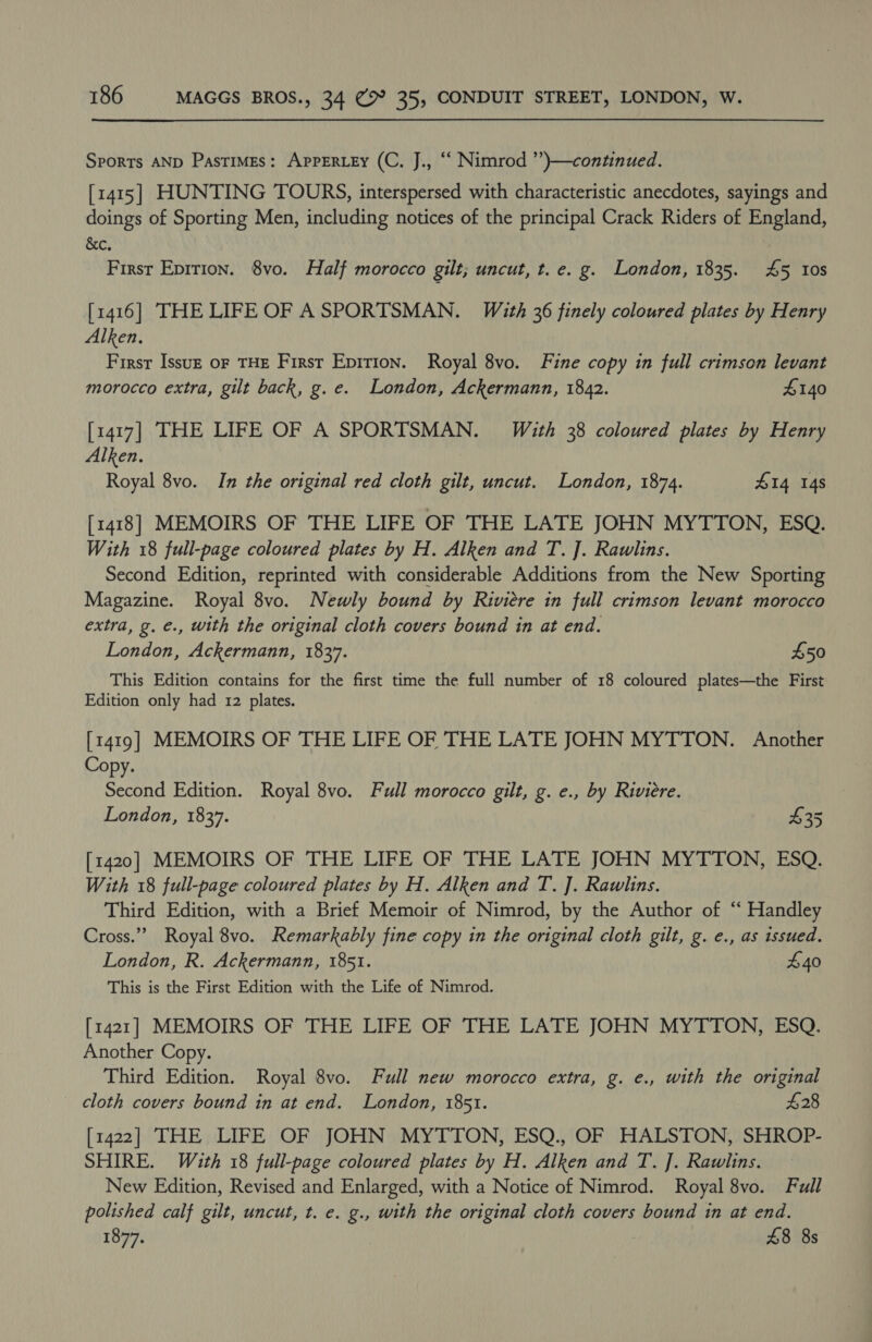 Sports AND Pastimes: AppERLEy (C. J., “‘ Nimrod ’’)}—continued. [1415] HUNTING TOURS, interspersed with characteristic anecdotes, sayings and doings of Sporting Men, including notices of the principal Crack Riders of England, &amp;e, First Epition. 8vo. Half morocco gilt; uncut, t. e. g. London, 1835. 4&amp;5 Ios [1416] THE LIFE OF A SPORTSMAN. With 36 finely coloured plates by Henry Alken, First Issuz oF THE First Epirion. Royal 8vo. Fine copy in full crimson levant morocco extra, gilt back, g.e. London, Ackermann, 1842. £140 [1417] THE LIFE OF A SPORTSMAN. With 38 coloured plates by Henry Alken. Royal 8vo. In the original red cloth gilt, uncut. London, 1874. 414 148 [1418] MEMOIRS OF THE LIFE OF THE LATE JOHN MYTTON, ESQ. With 18 full-page coloured plates by H. Alken and T. ]. Rawlins. Second Edition, reprinted with considerable Additions from the New Sporting Magazine. Royal 8vo. Newly bound by Riviere in full crimson levant morocco extra, g. €., with the original cloth covers bound in at end. London, Ackermann, 1837. £50 This Edition contains for the first time the full number of 18 coloured plates—the First Edition only had 12 plates. [1419] MEMOIRS OF THE LIFE OF THE LATE JOHN MYTTON. Another Copy. Second Edition. Royal 8vo. Full morocco gilt, g. e., by Riviere. London, 1837. 435 [1420] MEMOIRS OF THE LIFE OF THE LATE JOHN MYTTON, ESQ. With 18 full-page coloured plates by H. Alken and T. ]. Rawlins. Third Edition, with a Brief Memoir of Nimrod, by the Author of ‘“ Handley Cross.” Royal 8vo. Remarkably fine copy in the original cloth gilt, g. e., as issued. London, R. Ackermann, 1851. £40 This is the First Edition with the Life of Nimrod. [1421] MEMOIRS OF THE LIFE OF THE LATE JOHN MYTTON, ESQ. Another Copy. Third Edition. Royal 8vo. Full new morocco extra, g. e., with the original cloth covers bound in at end. London, 1851. £28 [1422] THE LIFE OF JOHN MYTTON, ESQ., OF HALSTON, SHROP- SHIRE. With 18 full-page coloured plates by H. Alken and T. ]. Rawlins. New Edition, Revised and Enlarged, with a Notice of Nimrod. Royal 8vo. Full polished calf gilt, uncut, t. e. g., with the original cloth covers bound in at end. 1877, £8 8s