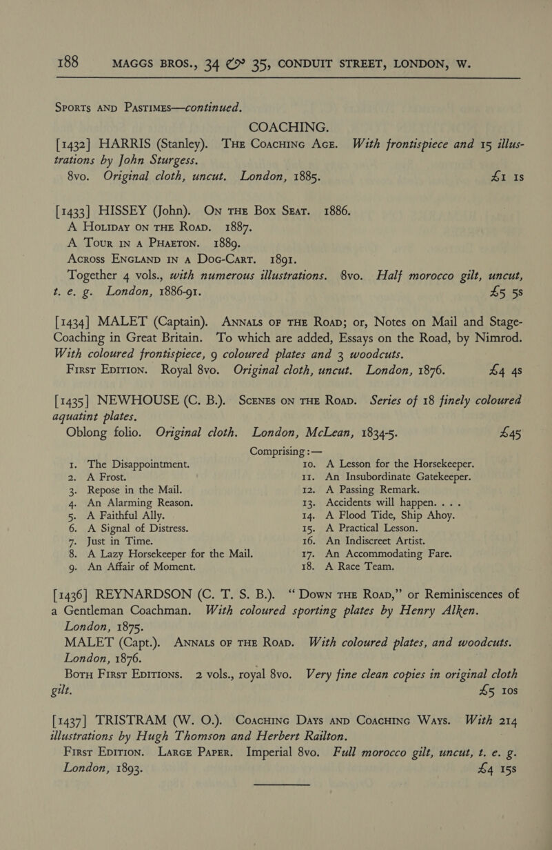 Sports AND PasTIMES—continued. COACHING. [1432] HARRIS (Stanley). THe Coacninc Acre. With frontispiece and 15 illus- trations by John Sturgess. 8vo. Original cloth, uncut. London, 1885. 41 Is [1433] HISSEY (John). On THE Box Szar. 1886. A Ho.ipay On THE Roap. 1887. A Tour IN A PHazToNn. 1889. Across ENGLAND IN A Doc-Carr. 1891. Together 4 vols., with numerous illustrations. 8vo. Half morocco gilt, uncut, t. e. g. London, 1886-01. £5 58 [1434] MALET (Captain). ANNaLs oF THE Roap; or, Notes on Mail and Stage- Coaching in Great Britain. To which are added, Essays on the Road, by Nimrod. With coloured frontispiece, 9 coloured plates and 3 woodcuts. First Eprrion. Royal 8vo. Original cloth, uncut. London, 1876. £4 4s [1435] NEWHOUSE (C. B.). ScENEs on THE Roap. Series of 18 finely coloured aquatint plates. Oblong folio. Original cloth. London, McLean, 1834-5. £45 Comprising :— 1. The Disappointment. 10. A Lesson for the Horsekeeper. 2. <A Frost. 11. An Insubordinate Gatekeeper. 3. Repose in the Mail. 12. A Passing Remark. 4. An Alarming Reason. 13. Accidents will happen... . 5. A Faithful Ally. 14. A Flood Tide, Ship Ahoy. 6. A Signal of Distress. 15. A Practical Lesson. rs) USE it) Late 16. An Indiscreet Artist. 8. A Lazy Horsekeeper for the Mail. 17. An Accommodating Fare. g. An Affair of Moment. 18. A Race Team. [1436] REYNARDSON (C. T. S. B.). “‘ Down THE Roap,” or Reminiscences of a Gentleman Coachman. With coloured sporting plates by Henry Alken. London, 1875. MALET (Capt.). ANNaLs oF THE Roap. With coloured plates, and woodcuts. London, 1876. | Botn First Epirions. 2 vols., royal 8vo. Very fine clean copies in original cloth gilt, , £5 10s [1437] TRISTRAM (W. O.). Coacuinc Days anp CoacHinc Ways. With 214 illustrations by Hugh Thomson and Herbert Railton. First Epirion. Larce Paper. Imperial 8vo. Full morocco gilt, uncut, t. e. g. London, 1893. £4 158