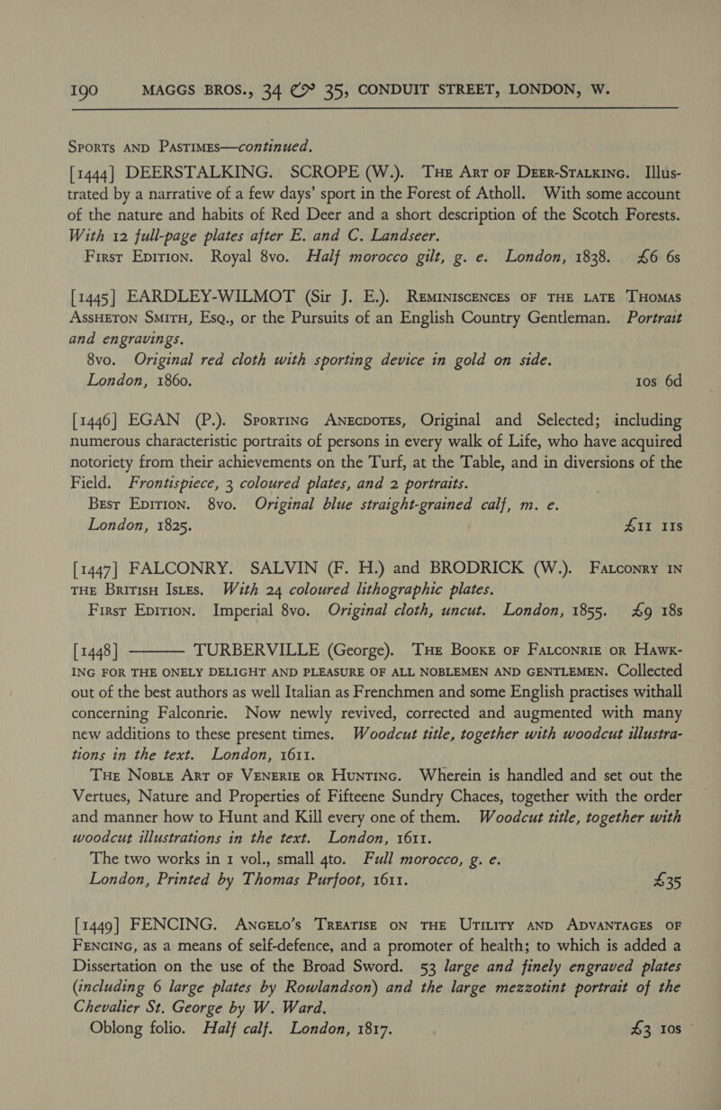 SPORTs AND PASTIMES—continued. [1444] DEERSTALKING. SCROPE (W.). Tue Arr or Deer-Starxine. Illus- trated by a narrative of a few days’ sport in the Forest of Atholl. With some account of the nature and habits of Red Deer and a short description of the Scotch Forests. With 12 full-page plates after E. and C. Landseer. First Epirion. Royal 8vo. Half morocco gilt, g. e. London, 1838. £6 6s [1445] EARDLEY-WILMOT (Sir J. E.). Reminiscences OF THE LATE THOMAS ASsHETON SMITH, Esg., or the Pursuits of an English Country Gentleman. Portrait and engravings. 8vo. Original red cloth with sporting device in gold on side. London, 1860. Ios 6d [1446] EGAN (P.). Sporrinc AnescporEs, Original and Selected; including numerous characteristic portraits of persons in every walk of Life, who have acquired notoriety from their achievements on the Turf, at the Table, and in diversions of the Field. Frontispiece, 3 coloured plates, and 2 portraits. Brest Epirion. 8vo. Original blue straight-grained calf, m. e. London, 1825. 411 IIs [1447] FALCONRY. SALVIN (F. H.) and BRODRICK (W.). Fatconry 1N THE BritisH Istes. With 24 coloured lithographic plates. First Eprrion. Imperial 8vo. Original cloth, uncut. London, 1855. £9 18s [ 1448 ] TURBERVILLE (George). ‘THE Booxe oF Fatconriz or Hawx- ING FOR THE ONELY DELIGHT AND PLEASURE OF ALL NOBLEMEN AND GENTLEMEN. Collected out of the best authors as well Italian as Frenchmen and some English practises withall concerning Falconrie. Now newly revived, corrected and augmented with many new additions to these present times. Woodcut title, together with woodcut illustra- tions in the text. London, 1611. THe Nosre Art oF VENERIE OR Huntinc. Wherein is handled and set out the Vertues, Nature and Properties of Fifteene Sundry Chaces, together with the order and manner how to Hunt and Kill every one of them. Woodcut title, together with woodcut illustrations in the text. London, 1611. The two works in 1 vol., small 4to. Full morocco, g. e. London, Printed by Thomas Purfoot, 1611. $35  [1449] FENCING. AwncELo’s TREATISE ON THE UTILITY AND ADVANTAGES OF FENCING, as a means of self-defence, and a promoter of health; to which is added a Dissertation on the use of the Broad Sword. 53 large and finely engraved plates (including 6 large plates by Rowlandson) and the large mezzotint portrait of the Chevalier St. George by W. Ward, Oblong folio. Half calf. London, 1817. . 43 108 ©