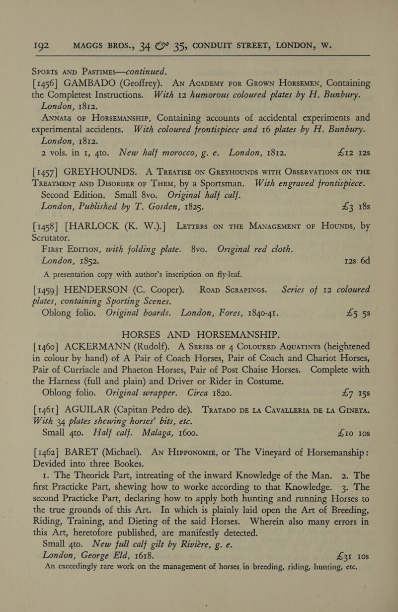 SPORTs AND PasTIMEsS—continued. [1456] GAMBADO (Geoffrey). AN AcaDEMy For Grown HorsEMEN, Containing the Completest Instructions. Wzth 12 humorous coloured plates by H. Bunbury. London, 1812. ANNALS oF HorsEMANSHIP, Containing accounts of accidental experiments and experimental accidents. Wuth coloured frontispiece and 16 plates by H. Bunbury. London, 1812. 2 vols. in 1, 4to. New half morocco, g. e. London, 1812. 412 12s [1457] GREYHOUNDS. A TreatiIsE ON GREYHOUNDS WITH OBSERVATIONS ON THE TREATMENT AND DisorDER OF THEM, by a Sportsman. With engraved frontispiece. Second Edition. Small 8vo. Original half calf. London, Published by T. Gosden, 1825. 43 18s [1458] [HARLOCK (K. W.).] Lerrers on THE MANAGEMENT OF Howunps, by Scrutator. First Epition, with folding plate. 8vo. Original red cloth. London, 1852. 12s 6d A presentation copy with author’s inscription on fly-leaf. [1459] HENDERSON (C. Cooper). Roap Scrapines. Series of 12 coloured plates, containing Sporting Scenes. Oblong folio. Original boards. London, Fores, 1840-41. 45 58 HORSES AND HORSEMANSHIP. [1460] ACKERMANN (Rudolf). A SzEries or 4 CoLtourep Aquatints (heightened in colour by hand) of A Pair of Coach Horses, Pair of Coach and Chariot Horses, Pair of Curriacle and Phaeton Horses, Pair of Post Chaise Horses. Complete with the Harness (full and plain) and Driver or Rider in Costume. Oblong folio. Original wrapper. Circa 1820. £7 158 [1461] AGUILAR (Capitan Pedro de). ‘TRarapo DE LA CAVALLERIA DE LA GINETA. With 34 plates shewing horses’ bits, etc. Small 4to. Half calf. Malaga, 1600. 410 10s [1462] BARET (Michael). An Hipponomiz, or The Vineyard of Horsemanship: Devided into three Bookes. 1. The Theorick Part, intreating of the inward Knowledge of the Man. 2. The first Practicke Part, shewing how to worke according to that Knowledge. 3. The second Practicke Part, declaring how to apply both hunting and running Horses to the true grounds of this Art. In which is plainly laid open the Art of Breeding, Riding, Training, and Dieting of the said Horses. Wherein also many errors in this Art, heretofore published, are manifestly detected. Small 4to. New full calf gilt by Riviere, g. e. London, George Eld, 1618. £31 10s An exceedingly rare work on the management of horses in breeding, riding, hunting, etc.
