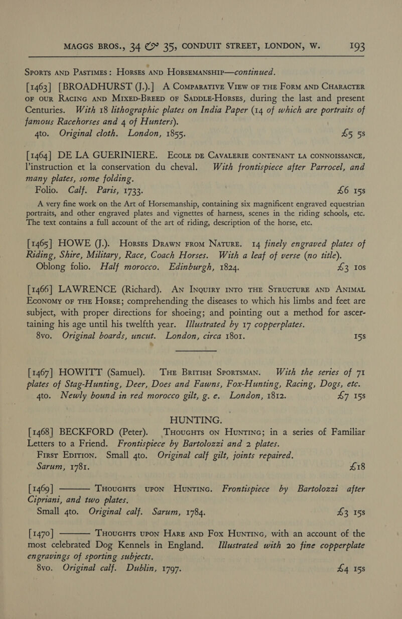Sports AND PASTIMES: HorsEs AND HorsEMANSHIP—continued. [1463] [BROADHURST (J.).] A Comparative View oF THE ForM AND CHARACTER OF ouR RacINc AND Mixep-BreEp oF SAppLE-Horses, during the last and present Centuries. With 18 lithographic plates on India Paper (14 of which are portraits of famous Racehorses and 4 of Hunters). 4to. Original cloth. London, 1855. 45 58 [1464] DE LA GUERINIERE. Ecoie pE CAVALERIE CONTENANT LA CONNOISSANCE, instruction et la conservation du cheval. Wuth frontispiece after Parrocel, and many plates, some folding. Folio. Calf. Paris, 1733. £6 158 A very fine work on the Art of Horsemanship, containing six magnificent engraved equestrian portraits, and other engraved plates and vignettes of harness, scenes in the riding schools, etc. The text contains a full account of the art of riding, description of the horse, etc. [1465] HOWE (J.). Horszs Drawn From Nature. 14 finely engraved plates of Riding, Shire, Military, Race, Coach Horses. With a leaf of verse (no title). Oblong folio. Half morocco. Edinburgh, 1824. 43 10s [1466] LAWRENCE (Richard). AN INquiry INTO THE STRUCTURE AND ANIMAL Economy oF THE HorsE; comprehending the diseases to which his limbs and feet are subject, with proper directions for shoeing; and pointing out a method for ascer- taining his age until his twelfth year. Illustrated by 17 copperplates. 8vo. Original boards, uncut. London, circa 1801. 5S La [1467] HOWITT (Samuel). Tue British SportsMan. With the series of 71 plates of Stag-Hunting, Deer, Does and Fawns, Fox-Hunting, Racing, Dogs, ete. 4to. Newly bound in red morocco gilt, g. e. London, 1812. £7 158 HUNTING. [1468] BECKFORD (Peter). (THoucHuts on Huntinc; in a series of Familiar Letters to a Friend. Frontispiece by Bartolozzi and 2 plates. First Epition. Small gto. Original calf gilt, joints repaired.   Sarum, 1781. 418 [ 1469 | THoucHts upon Hountinc. Frontispiece by Bartolozzi after Cipriani, and two plates. Small 4to. Original calf. Sarum, 1784. £3 158 [ 1470 | THouGHTs UPON Hare anD Fox Hountine, with an account of the most celebrated Dog Kennels in England. Illustrated with 20 fine copperplate engravings of sporting subjects. 8vo. Original calf. Dublin, 1797. £4 158