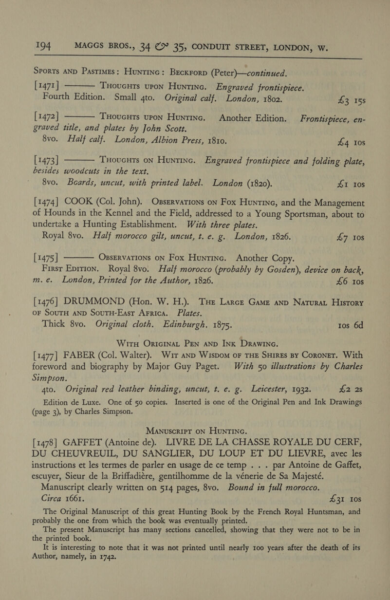  Sports AND Pastimes: Huntinc: Brckrorp (Peter)—continued. [1471]  Tuoucuts upon Huntinc. Engraved frontispiece.  Fourth Edition. Small 4to. Original calf. London, 1802. £3 158 [1472] THoucuts upon Huntinc. Another Edition. Frontispiece, en- graved ttle, and plates by John Scott. 8vo. Half calf. London, Albion Press, 1810. £4 10s [1473] Tuoucuts on Huntine. Engraved frontispiece and folding plate,  besides woodcuts in the text. 8vo. Beards, uncut, with printed label. London (1820). 41 10s [1474] COOK (Col. John). Ossrrvations on Fox Huntine, and the Management of Hounds in the Kennel and the Field, addressed to a Young Sportsman, about to undertake a Hunting Establishment. With three plates. Royal 8vo. Half morocco gilt, uncut, t. e. g. London, 1826. 47 10s [1475 | OBsERVATIONS ON Fox Huntinc. Another Copy. First Epition. Royal 8vo. Half morocco (probably by Gosden), device on back, m.e. London, Printed for the Author, 1826. 46 ios  [1476] DRUMMOND (Hon. W. H.). Tue Larce Game anp Naturat History OF SouTH AND SouTH-East Arrica. Plates. Thick 8vo. Original cloth. Edinburgh, 1875. tos 6d WitH Oricinat Pen anp Ink Drawine. [1477] FABER (Col. Walter). Whur anp Wispom oF THE SHirEs By Coronet. With foreword and biography by Major Guy Paget. Wuth 50 illustrations by Charles Simpson. 4to. Original red leather binding, uncut, t. e. g. Leicester, 1932. £2 2s Edition de Luxe. One of 50 copies. Inserted is one of the Original Pen and Ink Drawings (page 3), by Charles Simpson. ManuscrirT ON HunrtINc. [1478] GAFFET (Antoine de). LIVRE DE LA CHASSE ROYALE DU CERFP, DU CHEUVREUIL, DU SANGLIER, DU LOUP ET DU LIEVRE, avec les instructions et les termes de parler en usage de ce temp . . . par Antoine de Gaffet, escuyer, Sieur de la Briffadiére, gentilhomme de la vénerie de Sa Majesté. Manuscript clearly written on 514 pages, 8vo. Bound in full morocco. Circa 1661. £31 Ios The Original Manuscript of this great Hunting Book by the French Royal Huntsman, and probably the one from which the book was eventually printed. The present Manuscript has many sections cancelled, showing that they were not to be in the printed book. It is interesting to note that it was not printed until nearly 100 years after the death of its Author, namely, in 1742.