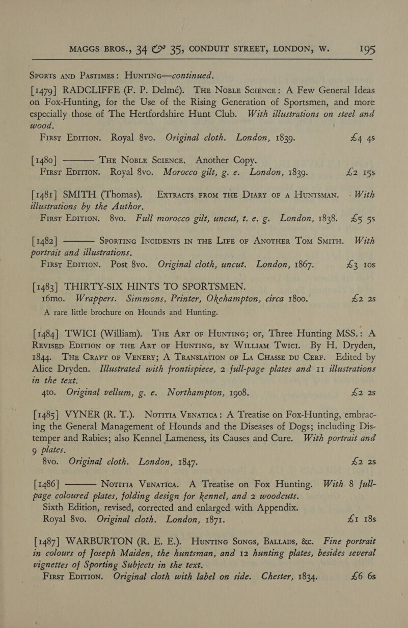 Sports AND Pastimes: HuntiNc—continued. [1479] RADCLIFFE (F. P. Delmé). THE Nosie Science: A Few General Ideas on Fox-Hunting, for the Use of the Rising Generation of Sportsmen, and more especially those of The Hertfordshire Hunt Club. With illustrations on steel and wood. First Epirion. Royal 8vo. Original cloth. London, 18309. $4 4s [ 1480 | Tue Nose Science. Another Copy. Firsr Epirion. Royal 8vo. Morocco gilt, g. e. London, 1839. #2 158  [1481] SMITH (Thomas). Exrracrs From THE Diary oF a Huntsman. - With illustrations by the Author. First Epirion. 8vo. Full morocco gilt, uncut, t. e. g. London, 1838. £45 5s [ 1482 | SPORTING INCIDENTS IN THE Lire oF ANOTHER Tom SmiTH. With portrait and illustrations. First Epirion. Post 8vo. Original cloth, uncut. London, 1867. A303  [1483] THIRTY-SIX HINTS TO SPORTSMEN. 16mo. Wrappers. Simmons, Printer, Okehampton, circa 1800. $2 2s A rare little brochure on Hounds and Hunting. [1484] TWICI (William). Tue Arr or Huntine; or, Three Hunting MSS.: A Revisep Epirion oF THE Arr oF HuntiINnc, By WitiiaM Twici. By H. Dryden, 1844. ‘THe Crarr or VENERY; A TRANSLATION oF La CuHasszE pu Cerr. Edited by Alice Dryden. Illustrated with frontispiece, 2 full-page plates and 11 illustrations in the text. 4to. Original vellum, g. e. Northampton, 1908. Aa 2s [1485] VYNER (R. T.). Noriria Venatica: A Treatise on Fox-Hunting, embrac- ing the General Management of Hounds and the Diseases of Dogs; including Dis- temper and Rabies; also Kennel Lameness, its Causes and Cure. With portrait and g plates. | 8vo. Original cloth. London, 1847. #228 [ 1486 | Noriria Venatica. A Treatise on Fox Hunting. With 8 full- page coloured plates, folding design for kennel, and 2 woodcuts. Sixth Edition, revised, corrected and enlarged with Appendix. Royal 8vo. Original cloth. London, 1871. 41 18s  [1487] WARBURTON (R. E. E.). Hunrtine Sones, Batiaps, &amp;c. Fine portrait in colours of Joseph Maiden, the huntsman, and 12 hunting plates, besides several vignettes of Sporting Subjects in the text. First Epition. Original cloth with label on side. Chester, 1834. £6 6s