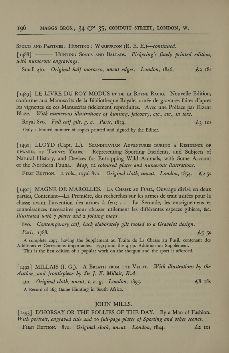 Sports AND Pastimes: Huntinc: Warsurton (R. E. E.)—continued. [ 1488 | Huntine Sones anp Batiaps. Pickering’s finely printed edition, with numerous engravings.  Small 4to. Original half morocco, uncut edges. London, 1846. 42 18s [1489] LE LIVRE DU ROY MODUS er pz ta Royne Racio. Nouvelle Edition, conforme aux Manuscrits de la Bibliotheque Royale, ornée de gravures faites d’apres les vignettes de ces Manuscrits fidelement reproduites. Avec une Préface par Elzear Blaze. Wath numerous illustrations of hunting, falconry, etc., etc., in text. Royal 8vo. Full calf gilt, g.e. Paris, 1839. 43 10s Only a limited number of copies printed and signed by the Editor. [1490] LLOYD (Capt. L.). Scanpinavian ADVENTURES DURING A RESIDENCE OF UPWARDS OF I'wEeNTy YEARS. Representing Sporting Incidents, and Subjects of Natural History, and Devices for Entrapping Wild Animals, with Some Account of the Northern Fauna. Map, 12 coloured plates and numerous Illustrations. First Epirion. 2 vols., royal 8vo. Original cloth, uncut. London, 1854. #258 [1491] MAGNE DE MAROLLES. La Cuassz au Fusit, Ouvrage divisé en deux parties, Contenant—La Premiére, des recherches sur les armes de trait usitées pour la chasse avant Vinvention des armes a feu; . . . La Seconde, les enseignemens et connoissances necessaires pour chasser utilement les différentes especes gibiere, &amp;c. Illustrated with 7 plates and 2 folding maps. 8vo. Contemporary calf, back elaborately gilt tooled to a Gravelot design. Paris, 1788. 45 58 A complete copy, having the Supplément au Traite de La Chasse au Fusil, contenant des Additions et Corrections importantes. 1791; and the 4 pp. Addition au Supplément. This is the first edition of a popular work on the shotgun and the sport it afforded. [1492] MILLAIS (J. G.). A BrearH From THE Vetpr. With illustrations by the Author, and frontispiece by Sir J. E. Millais, R.A. 4to. Original cloth, uncut, t. e. g. London, 1895. £8 18s A Record of Big Game Hunting in South Africa. JOHN MILLS. [1493] D’HORSAY OR THE FOLLIES OF THE DAY. By a Man of Fashion. With portrait, engraved title and to full-page plates of Sporting and other scenes. First Epition. 8vo. Original cloth, uncut. London, 1844. £2 10s