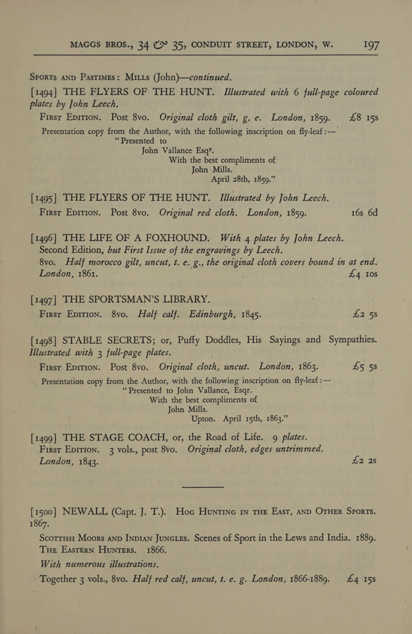 Sports AND Pastimes: Mitts (John)—continued. [1494] THE FLYERS OF THE HUNT. Illustrated with 6 full-page coloured plates by John Leech. First Epirion. Post 8vo. Original cloth gilt, g..e. London, 1859. £48 15s Presentation copy from the Author, with the following inscription on fly-leaf:— “Presented to John Vallance Esq’. With the best compliments of John Mills. April 28th, 1859.” [1495] THE FLYERS OF THE HUNT. Illustrated by John Leech. First Epirion. Post 8vo. Original red cloth. London, 1859. 16s 6d [1496] THE LIFE OF A FOXHOUND. With 4 plates by John Leech. Second Edition, but First Issue of the engravings by Leech. 8vo. Half morocco gilt, uncut, t. e. g., the original cloth covers bound in at end. London, 1861. £4 10s [1497] THE SPORTSMAN’S LIBRARY. First Epirion. 8vo. Half calf. Edinburgh, 1845. £2 58 [1498] STABLE SECRETS; or, Puffy Doddles, His Sayings and Sympathies. Illustrated with 3 full-page plates. First Epition. Post 8vo. Original cloth, uncut. London, 1863. £5 5s Presentation copy from the Author, with the following inscription on fly-leaf :— “Presented to John Vallance, Esqr. With the best compliments of John Mills. Upton. April 15th, 1863.” [1499] THE STAGE COACH, or, the Road of Life. 9 plates. First Epirion. 3 vols., post 8vo. Original cloth, edges untrimmed. London, 1843. fas [1500] NEWALL (Capt. J. T.). Hoc Hunrtinec In THE East, anD OTHER Sports. 1867. ScorrisH Moors anp Inp1an JuNcLes. Scenes of Sport in the Lews and India. 1889. THE Eastern Hunters. 1866. With numerous illustrations. Together 3 vols., 8vo. Half red calf, uncut, t. e. g. London, 1866-1889. 44 158