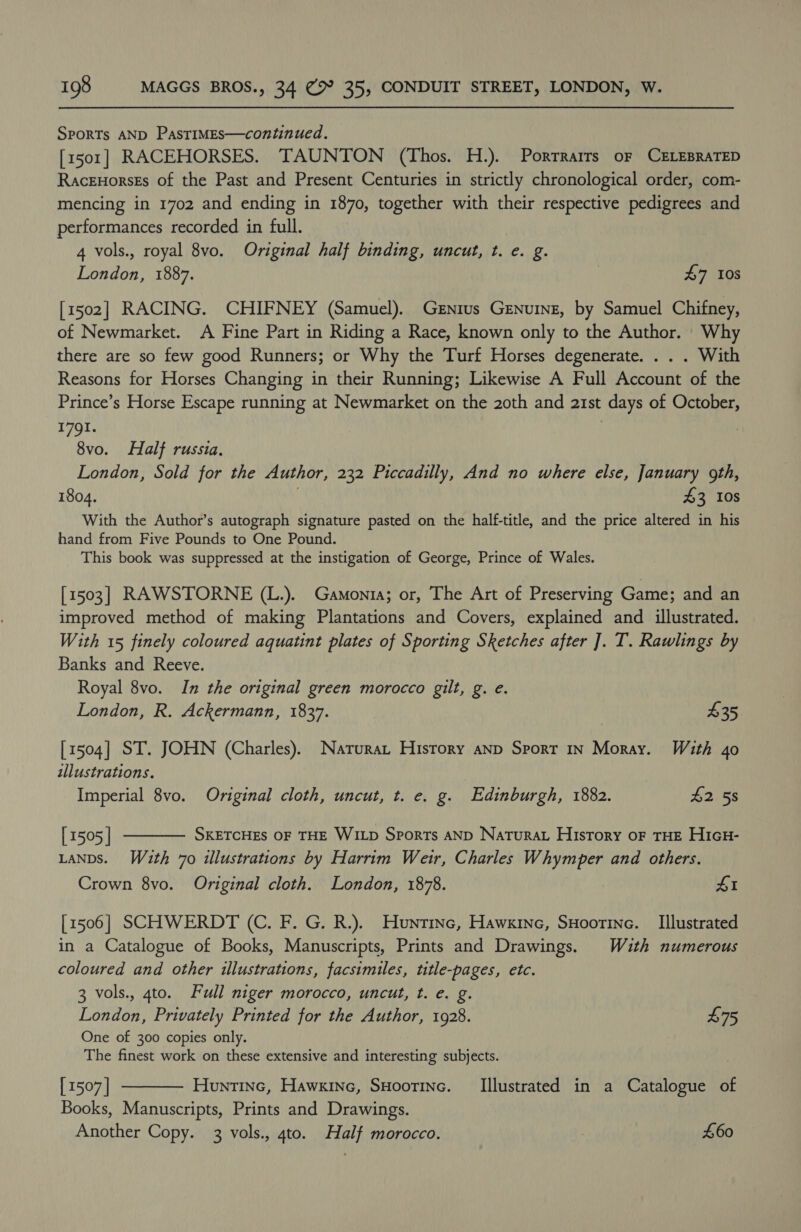 SpoRTs AND PasTIMEs—continued. [1501] RACEHORSES. TAUNTON (Thos. H.). Porrrarrs oF CELEBRATED Raceuorsts of the Past and Present Centuries in strictly chronological order, com- mencing in 1702 and ending in 1870, together with their respective pedigrees and performances recorded in full. 4 vols., royal 8vo. Original half binding, uncut, t. e. g. London, 1887. 47 10s [1502] RACING. CHIFNEY (Samuel). Genius Genuine, by Samuel Chifney, of Newmarket. A Fine Part in Riding a Race, known only to the Author. Why there are so few good Runners; or Why the Turf Horses degenerate. . . . With Reasons for Horses Changing in their Running; Likewise A Full Account of the Prince’s Horse Escape running at Newmarket on the 20th and 21st days of October, 1791. } 8vo. Half russia. London, Sold for the Author, 232 Piccadilly, And no where else, January goth, 1804. | $3 10s With the Author’s autograph signature pasted on the half-title, and the price altered in his hand from Five Pounds to One Pound. This book was suppressed at the instigation of George, Prince of Wales. [1503] RAWSTORNE (L.). Gamonia; or, The Art of Preserving Game; and an improved method of making Plantations and Covers, explained and illustrated. With 15 finely coloured aquatint plates of Sporting Sketches after ]. T. Rawlings by Banks and Reeve. Royal 8vo. In the original green morocco gilt, g. e. London, R. Ackermann, 1837. $35 [1504] ST. JOHN (Charles). Natura, History anp Sport In Moray. With 4o illustrations. Imperial 8vo. Original cloth, uncut, t. e. g. Edinburgh, 1882. £2 58  [ 1505 | SKETCHES OF THE WILD Sports AND Naturat History oF THE HIGH- LANDS. W4uth 70 illustrations by Harrim Weir, Charles Whymper and others. Crown 8vo. Original cloth. London, 1878. £1 [1506] SCHWERDT (C. F. G. R.). Hunrine, Hawxine, SHoorine. _ Illustrated in a Catalogue of Books, Manuscripts, Prints and Drawings. Wuth numerous coloured and other illustrations, facsimiles, title-pages, etc. 3 vols., 4to. Full niger morocco, uncut, t. e. g. London, Privately Printed for the Author, 1928. £75 One of 300 copies only. The finest work on these extensive and interesting subjects. [1507] Huntinc, Hawkine, SHoorinc. Illustrated in a Catalogue of Books, Manuscripts, Prints and Drawings. Another Copy. 3 vols., ato. Half morocco. ! £60 