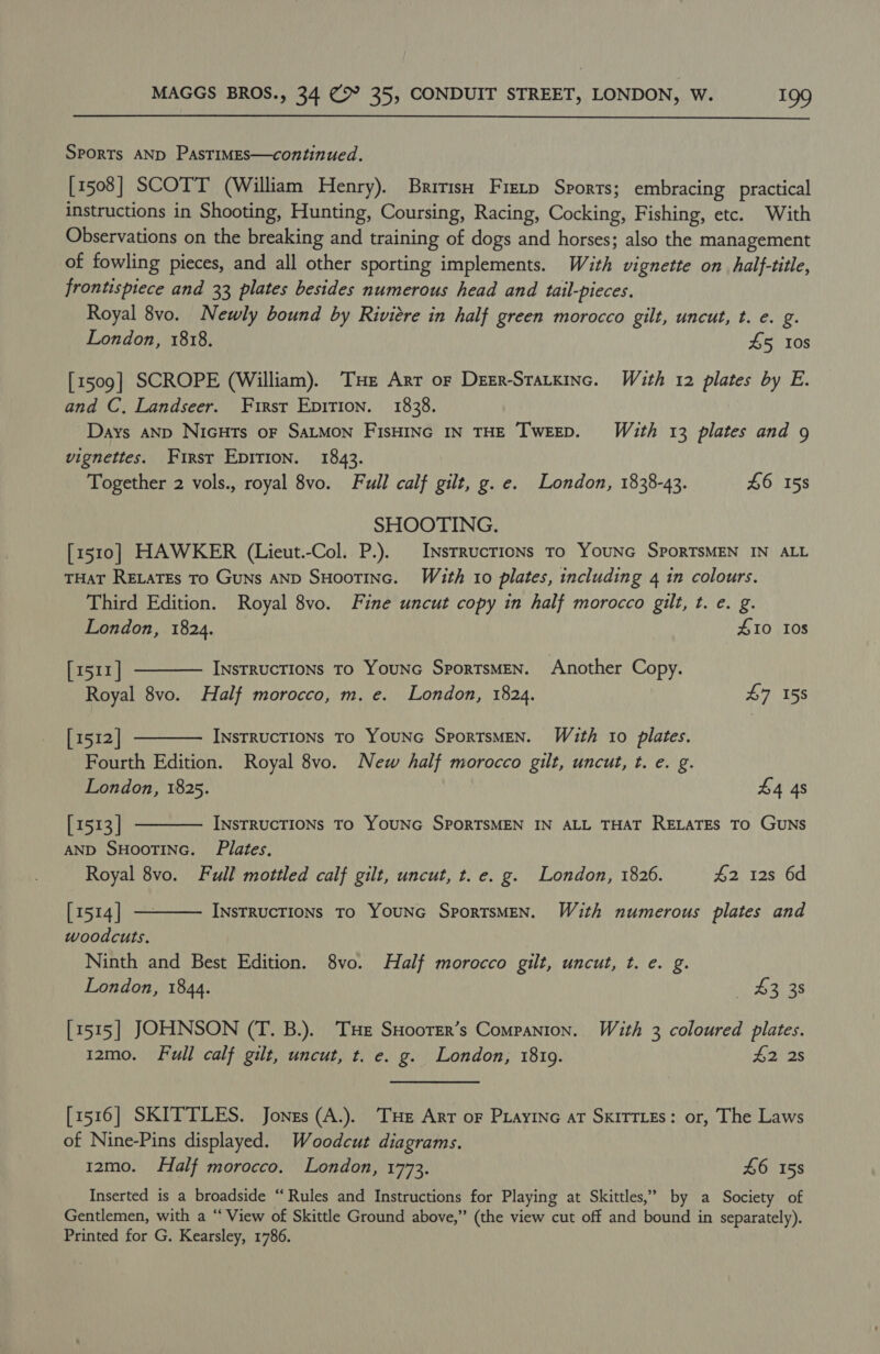  SPORTs AND PAsTIMES—continued. [1508] SCOTT (William Henry). Bririsn Fretp Sports; embracing practical instructions in Shooting, Hunting, Coursing, Racing, Cocking, Fishing, etc. With Observations on the breaking and training of dogs and horses; also the management of fowling pieces, and all other sporting implements. With vignette on half-title, frontispiece and 33 plates besides numerous head and tail-pieces. Royal 8vo. Newly bound by Rivitre in half green morocco gilt, uncut, t. e. g. London, 1818. £5 10s [1509] SCROPE (William). THe Arr or Deer-Statxinc. Wéaith 12 plates by E. and C. Landseer. First Epirion. 1838. Days AND NicHts oF SALMON FisHING IN THE TweEEpD. With 13 plates and 9 vignettes. First EpiTIon. 1843. Together 2 vols., royal 8vo. Full calf gilt, g. e. London, 1838-43. £6 158 SHOOTING. [1510] HAWKER (Lieut.-Col. P.). | Insrrucrions To YouNG SpoRTSMEN IN ALL THAT RELATEs TO GuNs AND SHooTING. With 10 plates, including 4 in colours. Third Edition. Royal 8vo. Fine uncut copy in half morocco gilt, t. e. g.    London, 1824. Z10 10s [m511| InstRucTIONs To YouNc SportsMEN. Another Copy. Royal 8vo. Half morocco, m. e. London, 1824. £7 158 [1512] INSTRUCTIONS To YOUNG SporTsMEN. With to plates. Fourth Edition. Royal 8vo. New half morocco gilt, uncut, t. e. g. London, 1825. £4 4s [1513] INsTRUCTIONS TO YOUNG SPORTSMEN IN ALL THAT RELATES TO GUNS AND SHOOTING. Plates. Royal 8vo. Full mottled calf gilt, uncut, t. e. g. London, 1826. 42 12s 6d  [1514] — INsTRUCTIONS To YOUNG SporTSMEN. With numerous plates and woodcuts, Ninth and Best Edition. 8vo. Half morocco gilt, uncut, t. e. g. London, 1844. — 3 38 [1515] JOHNSON (T. B.). THe SHoorer’s Companion. With 3 coloured plates. 12mo. Full calf gilt, uncut, t. e. g. London, 1819. £2 2s [1516] SKITTLES. Jones (A.). THe Arr or Puayine at SkITTLEs: or, The Laws of Nine-Pins displayed. Woodcut diagrams. 12mo. Half morocco, London, 1773. £6 158 Inserted is a broadside “Rules and Instructions for Playing at Skittles,’ by a Society of Gentlemen, with a “ View of Skittle Ground above,” (the view cut off and bound in separately). Printed for G. Kearsley, 1786.