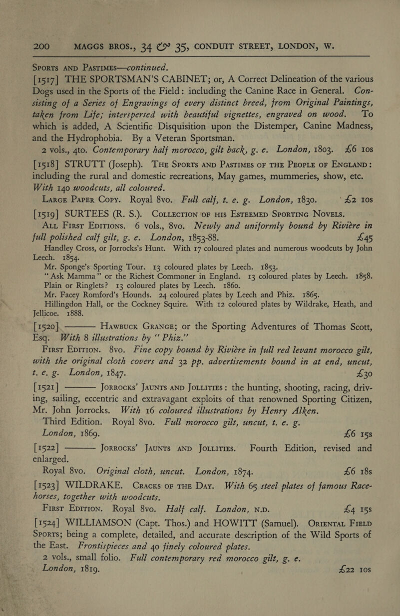 Sports AND PasTIMES—continued. [1517] THE SPORTSMAN’S CABINET; or, A Correct Delineation of the various Dogs used in the Sports of the Field: including the Canine Race in General. Con- sisting of a Series of Engravings of every distinct breed, from Original Paintings, taken from Life; interspersed with beautiful vignettes, engraved on wood. ‘To which is added, A Scientific Disquisition upon the Distemper, Canine Madness, and the Hydrophobia. By a Veteran Sportsman. 2 vols., 4to. Contemporary half morocco, gilt back, g. e. London, 1803. £6 tos [1518] STRUTT (Joseph). Tue Sports aNp PasTIMEs OF THE PEOPLE OF ENGLAND : including the rural and domestic recreations, May games, mummeries, show, etc. With 140 woodcuts, all coloured. Larce Parer Copy. Royal 8vo. Full calf, t. e. g. London, 1830. ‘$2 10s [1519] SURTEES (R. S.). Cotzecrion oF nis EstEEMED Sportinc NovELs. At Firsr Epirions. 6 vols., 8vo. Newly and uniformly bound by Riviere in full polished calf gilt, g. e. London, 1853-88. £45 Handley Cross, or Jorrocks’s Hunt. With 17 coloured plates and numerous woodcuts by John Leech. 1854. Mr. Sponge’s Sporting Tour. 13 coloured plates by Leech. 1853. “Ask Mamma” or the Richest Commoner in England. 13 coloured plates by Leech. 1858. Plain or Ringlets? 13 coloured plates by Leech. 1860. Mr. Facey Romford’s Hounds. 24 coloured plates by Leech and Phiz. 1865. Hillingdon Hall, or the Cockney Squire. With 12 coloured plates by Wildrake, Heath, and Jellicoe. 1888. [ 1520] Hawsuck GrancE; or the Sporting Adventures of Thomas Scott, Esq. With 8 illustrations by “ Phiz.” First Epirion. 8vo. Fine copy bound by Riviere in full red levant morocco gilt, with the original cloth covers and 32 pp. advertisements bound in at end, uncut, t. e. g. London, 1847. £30 [1521 | Jorrocks’ JAUNTs AND Jo.iitiEs: the hunting, shooting, racing, driv- ing, sailing, eccentric and extravagant exploits of that renowned Sporting Citizen, Mr. John Jorrocks. With 16 coloured illustrations by Henry Alken. Third Edition. Royal 8vo. Full morocco gilt, uncut, t. e. g.    London, 1869. £6 158 [1522] Jorrocks’ JauNts AND Jotuities. Fourth Edition, revised and enlarged. 7 Royal 8vo. Original cloth, uncut. London, 1874. £6 18s [1523] WILDRAKE. Cracks or tHE Day. With 65 steel plates of famous Race- horses, together with woodcuts. : Firsr Eprrion. Royal 8vo. Half calf. London, nv. £4 158 [1524] WILLIAMSON (Capt. Thos.) and HOWITT (Samuel). Orrenrat Fietp Sports; being a complete, detailed, and accurate description of the Wild Sports of the East. Frontispieces and 40 finely coloured plates. 2 vols., small folio. Full contemporary red morocco gilt, g. e. London, 18109. 7 £22 108