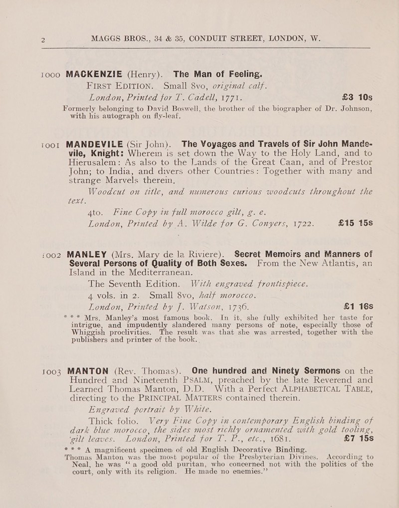 1000 MACKENZIE (Henry). The Man of Feeling. FIRST EDITION. Small 8vo, ovzgznal calf. London, Printed jor 1 Cadelly 1771; £3 10s Formerly belonging to David Boswell, the brother of the biographer of Dr. Johnson, with his autograph on fly-leaf, 1oo1 MANDEVILE (Sir John). The Voyages and Travels of Sir John Mande- vile, Knight: Wherein is set down the Way to the Holy Land, and to Hierusalem: As also to the Lands of the Great Caan, and of Prestor John; to India, and divers other Countries: Together with many and strange Marvels therein. Woodcut on title, and numerous curious woodcuts throughout the Bae Gis Ato. Fine Copy in full morocco gilt, g. e. 3 London, Printed by A. Wilde for G. Conyers, 1722. £15 15s 1002 MANLEY (Mrs. Mary de la Riviere). Secret Memoirs and Manners of Several Persons of Quality of Both Sexes. From the New Atlantis, an Island in the Mediterranean. The Seventh Edition. Wzth engraved frontispiece. 4 vols. in 2. Small 8vo, Aalf morocco. | London, Printed by J. Watson, 1730. £1 16s * ** Mrs. Manley’s most famous book. In it, she fully exhibited her taste for intrigue, and impudently slandered many persons of note, especially those of Whiggish proclivities. The result was that she was arrested, together with the publishers and printer of the book. 1003 MANTON (Rev. Thomas). One hundred and Ninety Sermons on the Hundred and Nineteenth PSALM, preached by the late Reverend and Learned Thomas Manton, D.D. With a Perfect ALPHABETICAL TABLE, directing to the PRINCIPAL MATTERS contained therein. Engraved portrait by White. Thick folio. Very Fine Copy in contemporary English binding of dark blue morocco, the sides most richly ornamented with gold tooling, ‘gilt leaves. London, Levee OT A. sere. NO Tt £7 15s *** A magnificent specimen of old English jie Binding. Thomas Manton was the most popular of the Presbyterian Divines. According to Neal, he was ‘‘a good old puritan, who concerned not with the politics of the court, only with its religion. He made no enemies.’