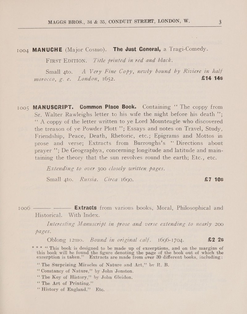 FIRST EDITION. Tale printed in red and black. Small gto. A Very Fine Copy, newly bound by Riviere in half morocco, g. e. London, 1052. £14 14s 1000 Sr. Walter Rawleighs letter to his wife the night before his death ”’; ‘“ A coppy of the letter written to ye Lord Mounteagle who discovered the treason of ve Powder Plott ’’; Essays and notes on Travel, Study, Friendship, Peace, Death, Rhetoric, etc.; Epigrams and Mottos in prose and verse; Extracts from Burroughs’s ‘ Directions about prayer ’’; De Geographya, concerning longitude and latitude and main- taining the theory that the sun revolves round the earth; Etc., etc. Extending to over 300 closely written pages. Small-ato. . Kwssta, Corea 1000, | £7 10s Extracts from various books, Moral, Philosophical and Historical. With Index. Interesting Manuscript in prose and verse extending to nearly 200 POLES, Oblong 12mo. Bound in original calf. 1696-1704. £2 2s * * “This book is designed to be made up of excerptions, and on the margins of this book will be found the figure denoting the page of the book out of which the excerption is taken.’”’ Extracts are made from over 30 different books, including: ‘The Surprizing Miracles of Nature and Art,’’ bv R. B. ‘* Constancy of Nature,’”’? by John Jonston. ‘The Key of History,’ by John Gleidon. ““The Art of Printing.”’ ‘* History of England.’ Etc.