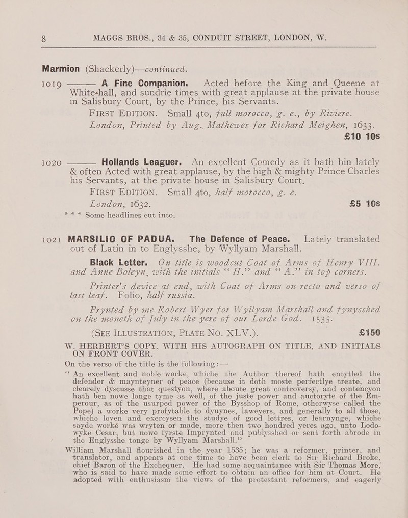 Marmion (Shackerly)—continued. i019 ——— A Fine Companion. Acted before the King and Queene at Whitehall, and sundrie times with great applause at the private house in Salisbury Court, by the Prince his Servants: FIRST EDITION. Small ato, full morocco, 'g: e., by Rzvtere. oO London, Printed by Aug. Mathewes for Richard Metghen, 1633. £10 10s  1020 — Hollands Leaguer. An excellent Comedy as it hath bin lately &amp; often Acted with great applause, by the high &amp; mighty Prince Charles his Servants, at the private house in Salisbury Court. FIRST EDITION. Small to, Zalf morocco, 2. ¢: London, 1632. £5 10s * * * Some headlines cut into. 1021 MARSILIG OF PADUA. The Defence of Peace. Lately transiated out of Latin in to Englysshe, by 'Wyllyam Marshall. Black Letter. Ox ‘ztle is woodcut Coat of Arms of Henry VIII. and Anne Boleyn, with the initials ‘‘ H.’’ and “‘ A.’ in top corners. Printer’s device at end, with Coat of Arms on recto and verso of last leaf. Folio, Aalf russza. Prynted by me Robert Wyer for Wyllyam Marshall and fynysshed on the moneth of July in the yere of our Lorde God. 1535. (SEEILLUSTRATION, PEATE No. XLV.). £150 W. HERBERT’S COPY, WITH HIS AUTOGRAPH ON TITLE, AND INITIALS ON FRONT COVER. On the verso of the title is the following :— ‘¢ An excellent and noble worke, whiche the Author thereof hath entytled the defender &amp; maynteyner of peace (because it doth moste perfectlye treate, and clearely dyscusse that questyon, where aboute great controversy, and contencyon hath ben nowe longe tyme as well, of the juste power and auctoryte of the Em- perour, as of the usurped power of the Bysshop of Rome, otherwyse called the Pope) a worke very profytable to dyuynes, laweyers, and generally to all those, whiche loven and exercysen the studye of good lettres, or learnynge, whiche sayde worké was wryten or made, more then two hondred yeres ago, unto Lodo- wyke Cesar, but nowe fyrste Imprynted and publysshed or sent forth abrode in the Englysshe tonge by Wyllyam Marshall.”’ William Marshall flourished in the year 1535; he was a reformer, printer, and translator, and appears at one time to have been clerk to Sir Richard Broke, chief Baron of the Exchequer. He had some acquaintance with Sir Thomas More, who is said to have made some effort to obtain an office for him at Court. He adopted with enthusiasm the views of the protestant reformers, and eagerly