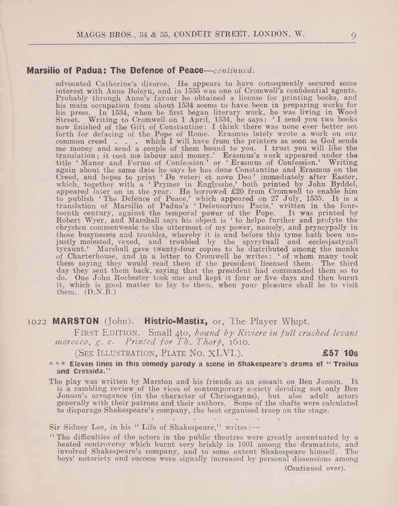  Marsilio of Padua: The Defence of Peace—continued. advocated Catherine’s divorce. He appears to have consequently secured some interest with Anne Boleyn, and in 1535 was one of Cromwell’s confidential agents. Probably through Anne’s favour he obtained a license for printing books, and his main occupation from about 1534 seems to have been in preparing works for his press. In 1534, when he first began literary work, he was living in Wood Street. Writing to Cromwell on 1 April, 1534, he says: ‘I send you two books now finished of the Gift of Constantine: I think there was none ever better set forth for defacing of the Pope of Rome. Erasmus lately wrote a work on our common creed . . . which I will have from the printers as soon as God sends me money and send a couple of them bound to you. I trust you will like the translation; it cost me labour and money.’ Erasmus’s work appeared under the title ‘Maner and Forme of Confession’ or ‘ Erasmus of Confession.’ Writing again about the same date he says he has done Constantine and Erasmus on the Creed, and hopes to print ‘ De veteri et novo Deo’ immediately after Easter, which, together with a ‘ Prymer in Englysshe,’ both printed by John Byddel, appeared later on in the year. He borrowed £20 from Cromwell to enable him to publish ‘ The Defence of Peace,’ which appeared on 27 July, 1535. It is a translation of Marsilio of Padua’s ‘ Defensorium Pacis,’ written in the four- teenth century, against the temporal power of the Pope. It was printed by Robert Wyer, and Marshall says his object is ‘to helpe further and profyte the chrysten commenweale to the uttermost of my power, namely, and pryncypally in those busynesses and troubles, whereby it is and before this tyme hath been un- justly molested, vexed, and troubled by the spyrytuall and_ ecclesjastycall tyraunt.’ Marshall gave twenty-four copies to be distributed among the monks of Charterhouse, and in a letter to Cromwell he writes: ‘of whom many took them saying they would read them if the president licensed them. The third day they sent them back, saying that the president had commanded them so to do. One John Rochester took one and kept it four or five days and then burnt it, which is good matter to lay to them, when your pleasure shall be to visit them. (D.N.B.) 1022 MARSTON (John). Histrio-Mastix, or, The Player Whipt. FIRST EDITION. Small 4to, bound by Riviere in full crushed levant morocco, g.e. Printed for Lh. Thort, 1610. (SEE ILLUSTRATION, PLATE NO, XLV1I_.). £57 10s * ** Eleven lines in this comedy parody a scene in Shakespeare’s drama of ‘‘ Troilus and Cressida,’’ The play was written by Marston and his friends as an assault on Ben Jonson. It is a rambling review of the vices of contemporary society deriding not only Ben Jonson’s arrogance (in the character of Chrisoganus), but also adult actors generally with their patrons and their authors. Some of the shafts were calculated to disparage Shakespeare’s company, the best organised troop on the stage. Sir Sidney Lee, in his ‘ Life of Shakespeare,’’ writes :— ‘(The difficulties of the actors in the public theatres were greatly accentuated by a heated controversy which burnt very briskly in 1601 among the dramatists, and involved Shakespeare’s company, and to some extent Shakespeare himself. The boys’ notoriety and success were signally increased by personal dissensions among