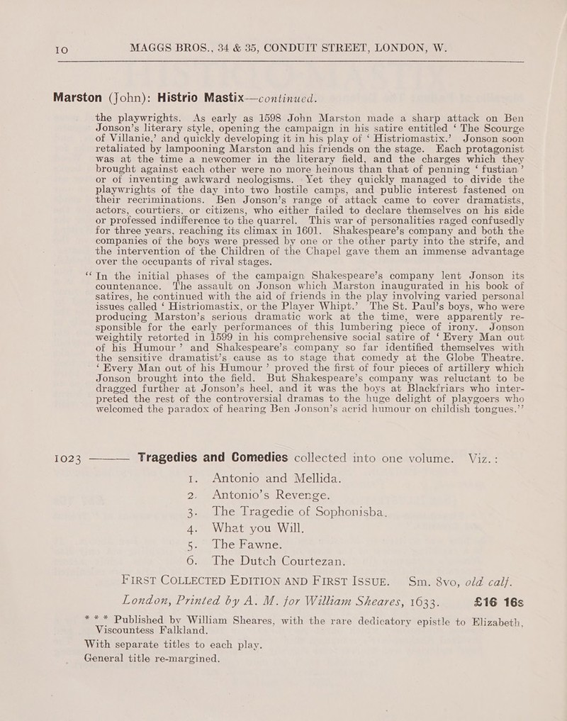 the playwrights. As early as 1598 John Marston made a sharp attack on Ben Jonson’s literary style, opening the campaign in his satire entitled ‘ The Scourge of Villanie,’ and quickly developing it in his play of ‘ Histriomastix.’ Jonson soon retaliated by lampooning Marston and his friends on the stage. Each protagonist was at the time a newcomer in the literary field, and the charges which they brought against each other were no more heinous than that of penning ‘ fustian’ or of inventing awkward neologisms. Yet they quickly managed to divide the playwrights of the day into two hostile camps, and public interest fastened on their recriminations. Ben Jonson’s range of attack came to cover dramatists, actors, courtiers, or citizens, who either failed to declare themselves on his side or professed indifference to the quarrel. This war of personalities raged confusedly for three years, reaching its climax in 1601. Shakespeare’s company and both the companies of the boys were pressed by one or the other party into the strife, and the intervention of the Children of the Chapel gave them an immense advantage over the occupants of rival stages. In the initial phases of the campaign Shakespeare’s company lent Jonson its countenance. The assault on Jonson which Marston inaugurated in his book of satires, he continued with the aid of friends in the play involving varied personal issues called ‘ Histriomastix, or the Player Whipt.’ The St. Paul’s boys, who were producing Marston’s serious dramatic work at the time, were apparently re- sponsible for the early performances of this lumbering piece of irony. Jonson weightily retorted in 1599 in his comprehensive social satire of ‘ Every Man out of his Humour’ and Shakespeare’s company so far identified themselves with the sensitive dramatist’s cause as to stage that comedy at the Globe Theatre. ‘Every Man out of his Humour’ proved the first of four pieces of artillery which Jonson brought into the field. But Shakespeare’s company was reluctant to be dragged further at Jonson’s heel, and it was the boys at Blackfriars who inter- preted the rest of the controversial dramas to the huge delight of playgoers who welcomed the paradox of hearing Ben Jonson’s acrid humour on childish tongues.’’ 1023 ——_— Tragedies and Comedies collected into one volume. Viz. : 1, Antonio and Mellida. 2. Antonio’s Revenge. Se LOGE hac edie om oo piailisha, What you Will. The Fawne. The Dutch Courtezan. FIRST COLLECTED EDITION AND FIRST ISSUE. Sm. 8vo, old calf. London, Printed by A. M. for William Sheares, 1633. £16 16s cae oe Viscountess Falkland.