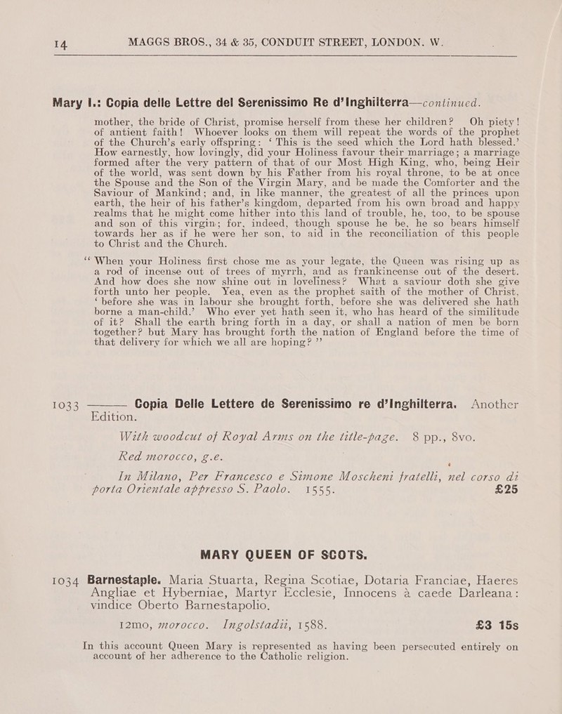 Mary I.: Copia delle Lettre del Serenissimo Re d’inghiiterra—continued. mother, the bride of Christ, promise herself from these her children? Oh piety! of antient faith! Whoever looks on them will repeat the words of the prophet of the Church’s early offspring: ‘ This is the seed which the Lord hath blessed.’ How earnestly, how lovingly, did your Holiness favour their marriage; a marriage formed after the very pattern of that of our Most High King, who, being Heir of the world, was sent down by his Father from his royal throne, to be at once the Spouse and the Son of the Virgin Mary, and be made the Comforter and the Saviour of Mankind; and, in like manner, the greatest of all the princes upon earth, the heir of his father’s kingdom, departed from his own broad and happy realms that he might come hither into this land of trouble, he, too, to be spouse and son of this virgin; for, indeed, though spouse he be, he so bears himself towards her as if he were her son, to aid in the reconciliation of this people to Christ and the Church. ‘‘'When your Holiness first chose me as your legate, the Queen was rising up as a rod of incense out of trees of myrrh, and as frankincense out of the desert. And how does she now shine out in loveliness? What a saviour doth she give forth unto her people. Yea, even as the prophet saith of the mother of Christ, ‘before she was in labour she brought forth, before she was delivered she hath borne a man-child.’ Who ever yet hath seen it, who has heard of the similitude of it? Shall the earth bring forth in a day, or shall a nation of men be born together? but Mary has brought forth the nation of England before the time of that delivery for which we all are hoping? ”’ 1033 ———— Gopia Delle Lettere de Serenissimo re d’Inghilterra. Another Edition. With woodcut of Royal Arms on the title-page. 8 pp., 8vo. Red morocco, g.eé. In Milano, Per Francesco e Simone Moschenti fratelli, nel corso di porta Ortentale appresso S. Paolo. 1555. £25 MARY QUEEN OF SCOTS. 1034 Barnestaple. Maria Stuarta, Regina Scotiae, Dotaria Franciae, Haeres Anghae et Hyberniae, Martyr Icclesie, Innocens @ caede Darleana: vindice Oberto Barnestapolio. 12mo, morocco. Ingolstadiz, 1588. £3 15s In this account Queen Mary is represented as having been persecuted entirely on account of her adherence to the Catholic religion.