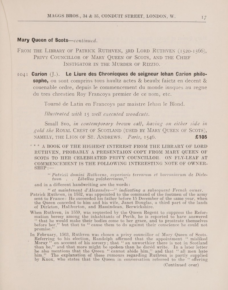  Mary Queen of Scots—continucd. FROM THE LIBRARY OF PATRICK RUTHVEN, 3RD LORD RUTHVEN (1520-1566), PRIVY COUNCILLOR OF MARY QUEEN OF SCOTS, AND THE CHIEF INSTIGATOR IN THE MURDER OF RIZZIO. 1041 CGarion (J.). Le Liure des Chronicques de seigneur lehan Garion philo- sophe, ou sont comprins tous haultz actes &amp; beaulx faictz en decent &amp; couenable ordre, depuis le commencement du monde iusques au regne du tres chrestien Roy Francoys premier de ce nom, etc. Tourné de Latin en Francoys par maistre Jehan le Blond. Illustrated with 15 well executed woodcuts. Small 8vo, zz contemporary brown calf, having on either side in gold the ROYAL CREST OF SCOTLAND (USED BY MARY QUEEN OF SCOTS), NAMELY, THE LION OF ST. ANDREWS. Paris, 1540. £135 *“** A BOOK OF THE HIGHEST INTEREST FROM THE LIBRARY OF LORD RUTHVEN, PROBABLY A PRESENTAION COPY FROM MARY QUEEN OF SCOTS TO HER CELEBRATED PRIVY COUNCILLOR. ON FLY-LEAF AT COMMENCEMENT IS THE FOLLOWING INTERESTING NOTE OF OWNER- SHIP: == ‘“¢ Patricit domimt Ruthvene, superioris terrarum et barroniarum de Dirle- toun . . Inbellus pulcherrimus,”’ and in a different handwriting are the words: ‘et maintenant d’Alexandre—”’ indicating a subsequent French owner. Patrick Ruthven, in 1552, was appointed to the command of the footmen of the army sent to France: He succeeded his father before 15 December of the same vear, when the Queen conceded to him and his wife, Janet Douglas, a third part of the lands of Dirleton, Haliburton, and Hassindean, Berwickshire. When Ruthven, in 1559, was requested by the Queen Regent to suppress the Refor- mation heresy among the inhabitants of Perth, he is reported to have answered ‘“ that he would make their bodies come to her grace, and to prostrate themselves before her,’’ but that to ‘‘ cause them to do against their conscience he could not promise.’’ In February, 1563, Ruthven was chosen a privy councillor of Mary Queen of Scots. Referring to his election, Randolph affirmed that the appointment ‘‘ misliked Moray ”’ on account of his sorcery; that ‘‘ an unworthier there is not in Scotland than he,’’ and that more might be spoken than he daréd write. In a later letter he also mentions that the Queen ‘‘ cannot abide him,’’ and that ‘‘ all men hate him.’’ The explanation of these rumours regarding Ruthven is partly supplied by Knox, who states that the Queen in conversation referred to the ‘‘ offering