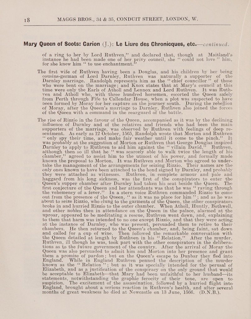  continued.  Mary Queen of Scots: Carion (|.): Le Liure des Chronicques, etc. of a ring to her by Lord Ruthven,’ and declared that, though at Maitland’s instance he had been made one of her privy council, she ‘‘ could not love’ him, for she knew him “ to use enchantment.’’ The first wife of Ruthven having been a Douglas, and his children by her being cousins-german of Lord Darnley, Ruthven was naturally a supporter of the Darnley marriage. Randolph represents him as the ‘‘ chief councillor ’’ of those who were bent on the marriage; and Knox states that at Mary’s council at this time were only the Earls of Atholl and Lennox and Lord Ruthven. It was Ruth- ven and Atholl who, with three hundred horsemen, escorted the Queen safely from Perth through Fife to Callendar House, when a plot was suspected to have been formed by Moray for her capture on the journey south. During the rebellion of Moray, after the Queen’s marriage to Darnley, Ruthven also joined the forces of the Queen with a command in the rearguard of the battle. The rise of Rizzio in the favour of the Queen, accompanied as it was by the declining influence of Darnley and of the relatives and friends who had been the main supporters of the marriage, was observed by Ruthven with feelings of deep re- sentment. As early as 12 October, 1565, Randolph wrote that Morton and Ruthven ‘‘only spy their time, and make fair weather until it come to the pinch.’’ It was probably at the suggestion of Morton or Ruthven that George Douglas inspired Darnley to apply to Ruthven to aid him against the “ villain David.’’ Ruthven, although then so ill that he ‘‘ was scarcely able to walk twice the length of his chamber,’’ agreed to assist him to the utmost of his power, and formally made known the proposal to Morton. It was Ruthven and Morton who agreed to under- take the management of the arrangements for seizing Rizzio. Their names are the only ones known to have been attached to the bond signed by Darnley, and probably they were attached as witnesses. Ruthven, in complete armour and pale and haggard from his long sickness, was the first of the conspirators to enter the Queen’s supper chamber after Darnley had taken his seat beside the Queen. The first conjecture of the Queen and her attendants was that he was “‘ raving through the vehemency of a fever.’’ In a stern voice Ruthven commanded Rizzio to come out from the presence of the Queen, ‘‘ as it was no place for him ’’; and as he was about to seize Rizzio, who clung to the garments of the Queen, the other conspirators. broke in and hurried Rizzio to the outer chamber. When Atholl, Huntly, Bothwell, and other nobles then in attendance on the Queen in the palace, alarmed at the uproar, appeared to be meditating a rescue, Ruthven went down, and, explaining. to them that harm was intended to no one except Rizzio, and that they were acting. at the instance of Darnley, who was present, persuaded them to retire to their ' chambers. He then returned to the Queen’s chamber, and, being faint, sat down and called for a cup of wine. Then followed the remarkable conversation with the Queen detailed at length by Ruthven in his ‘‘ Relation.’? After the murder, Ruthven, ill though he was, took part with the other conspirators in the delibera- tions as to the future government of the country. After the arrival of Moray the Queen was also persuaded to admit him and Morton into her presence and grant them a promise of pardon; but on the Queen’s escape to Dunbar they fled into England. While in England Ruthven penned the description of the murder known as the ‘‘ Relation ’’; but as it was specially intended for the perusal of Elizabeth, and as a justification of the conspiracy on the only ground that would be acceptable to Hlizabeth—that Mary had been unfaithful to her husband—its statements, notwithstanding the graphic ferocity of their tone, are open to: suspicion. The excitement of the assassination, followed by a hurried flight into England, brought about a serious reaction in Ruthven’s health, and after several months of great weakness he died at Newcastle on 13 June, 1566. (D.N.B.).