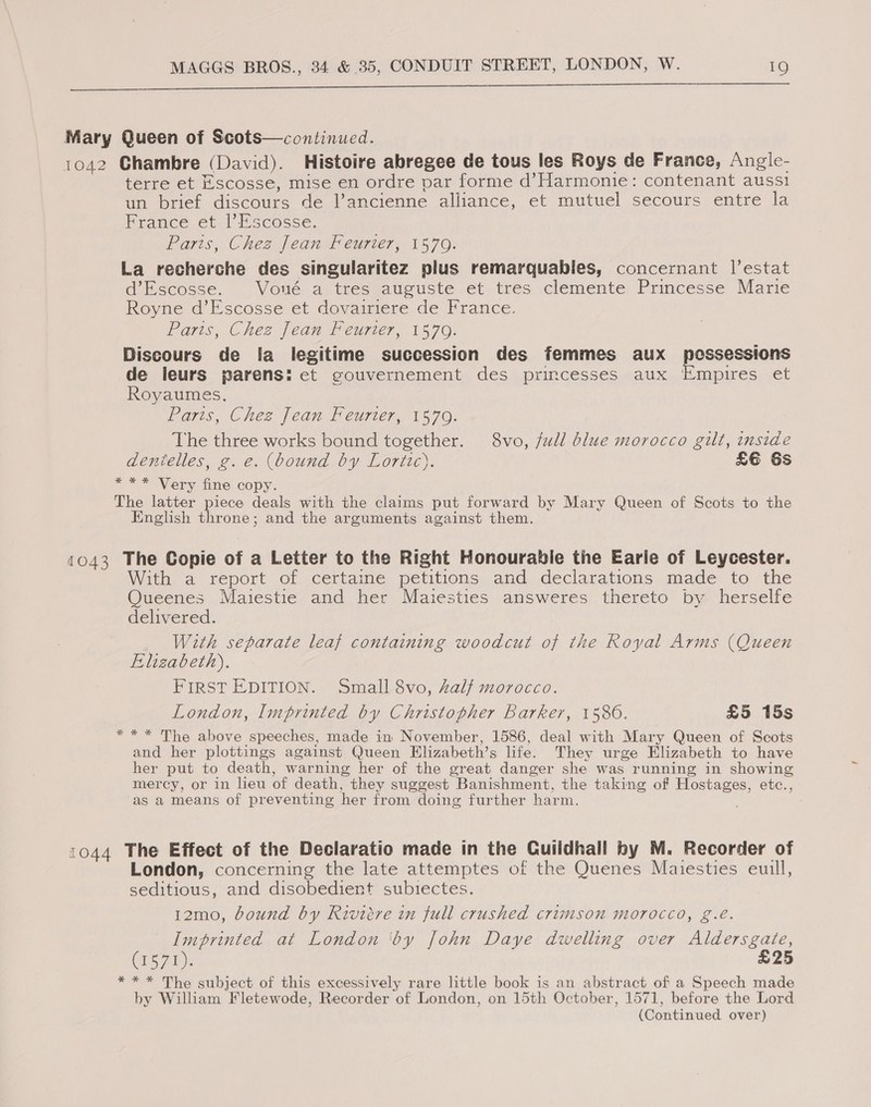 i Mary Queen of Scots—continued. 1042 Chambre (David). Histoire abregee de tous les Roys de France, Angle- terre et Escosse, mise en ordre par forme d’Harmonie: contenant aussi un brief discours de l’ancienne alliance, et mutuel secours entre la France ét-l’Escosse. Paris, Chez Jean Feurier, 15709. La recherche des singularitez plus remarquables, concernant l’estat d-Wscosse..... Vode a| ties yauguste.et. tres, clemente: Princesse Marie Royne d’Escosse et dovairiere de France. Paris, Chez Jean Feurter, 1579. Discours de la legitime succession des femmes aux possessions de leurs parens: et gouvernement des princesses aux Empires et Royaumes., Paris, Chez Jean Feurier, 1579. The three works bound together. 8vo, full blue morocco gilt, inside dentelles, g. e. (bound by Lortic). £6 Gs *** Very fine copy. The latter piece deals with the claims put forward by Mary Queen of Scots to the English throne; and the arguments against them. 1043 The Copie of a Letter to the Right Honourable the Earle of Leycester. With a report of certaine petitions and declarations made to the Queenes Maiestie and her Maiesties answeres thereto by herselfe delivered. | _ With separate leaf containing woodcut of the Royal Arms (Queen Elizabeth). FIRST EDITION. Small 8vo, half morocco. London, Imprinted by Christopher Barker, 1580. £5 15s *** The above speeches, made in November, 1586, deal with Mary Queen of Scots and her plottings against Queen Elizabeth’s life. They urge Elizabeth to have her put to death, warning her of the great danger she was running in showing mercy, or in lieu of death, they suggest Banishment, the taking of Hostages, etc., as a means of preventing her from doing further harm. 1044 The Effect of the Declaratio made in the Guildhall by M. Recorder of London, concerning the late attemptes of the Quenes Maiesties euill, seditious, and disobedient subiectes. 12mo, bound by Riviere in full crushed crimson morocco, g.é. Imprinted at London ‘by John Daye dwelling over Aldersgate, (U5A0): £25 * * * The subject of this excessively rare little book is an abstract of a Speech made by William Fletewode, Recorder of London, on 15th October, 1571, before the Lord