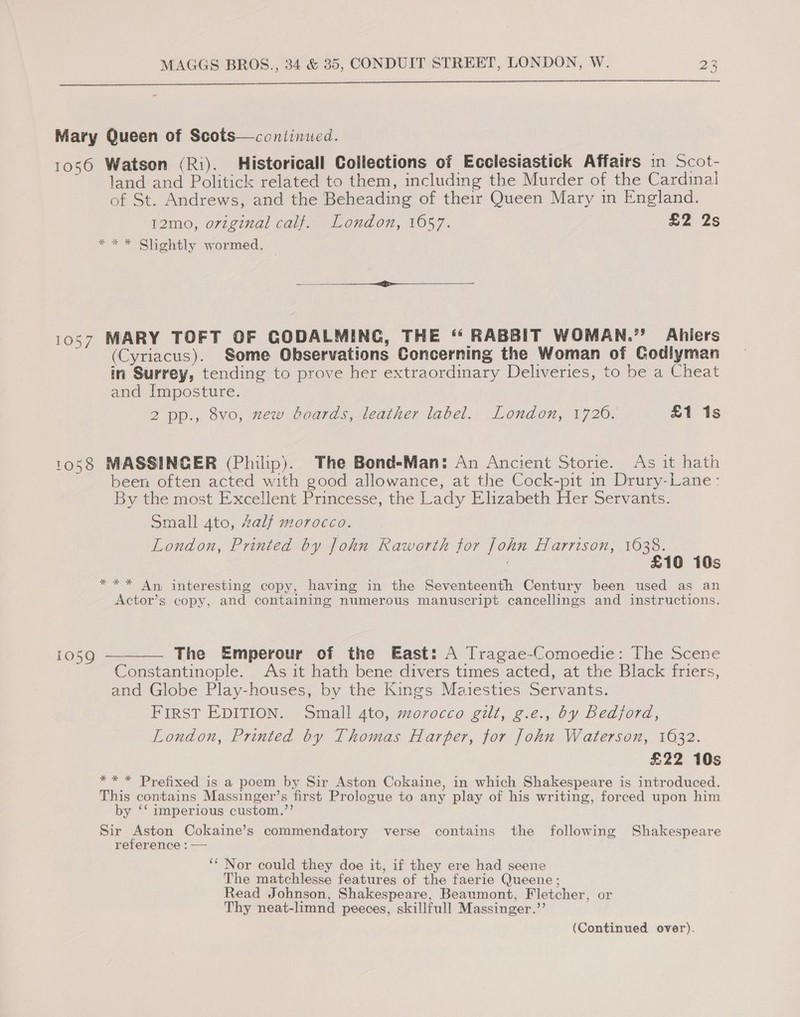  Mary Queen of Scots—conlinued. 1056 Watson (Ri). Historicall Collections of Ecclesiastick Affairs in Scot- land and Politick related to them, including the Murder of the Cardinal of St. Andrews, and the Beheading of their Queen Mary in England. 12mo, orzginal calf. London, 1657. £2 2s *** Slightly wormed. — 1057 MARY TOFT OF CODALMINC, THE ‘“ RABBIT WOMAN.” Ahlers (Cyriacus). Some Observations Concerning the Woman of Godlyman in Surrey, tending to prove her extraordinary Deliveries, to be a Cheat and Imposture. 2 pp., 8vo, zew boards, leather label. London, 1720. £1 1s 1058 MASSINGER (Philip). The Bond-Man: An Ancient Storie. As it hath been often acted with good allowance, at the Cock-pit in Drury-Lane: By the most Excellent Princesse, the Lady Elizabeth Her Servants. Small 4to, Zalf morocco. London, Printed by John Raworth for John Harrison, 1638. 7 £10 10s *** An interesting copy, having in the Seventeenth Century been used as an Actor’s copy, and containing numerous manuscript cancellings and instructions. 1059 — The Emperour of the East: A Tragae-Comoedie: The Scene Constantinople. As it hath bene divers times acted, at the Black friers, and Globe Play-houses, by the Kings Maiesties Servants. FIRST EDITION. Small 4to, morocco gilt, g.e., by Bedjord, London, Printed by Thomas Harper, for John Waterson, 1632. £22 10s ** * Prefixed is a poem by Sir Aston Cokaine, in which Shakespeare is introduced. This contains Massinger’s first Prologue to any play of his writing, forced upon him by ‘‘ imperious custom.”’ Sir Aston Cokaine’s commendatory verse contains the following Shakespeare reference : — ‘* Nor could they doe it, if they ere had seene The matchlesse features of the faerie Queene; Read Johnson, Shakespeare, Beaumont, Fletcher, or Thy neat-limnd peeces, skillfull Massinger.’’ 