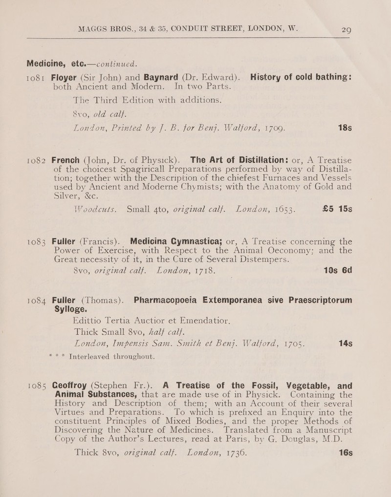 continued. 1081 Floyer (Sir John) and Baynard (Dr. Edward). History of cold bathing: both Ancient and Modern. In two Parts. The Third Edition with additions. avo, old calf. Lonion, Printed by |. B. for Benz. Walford, -1700. 18s Medicine, etc.  1082 French (John, Dr. of Physick). The Art of Distillation: or, A Treatise of the choicest Spagiricall Preparations performed by way of Distilla- tion; together with the Description of the chiefest Furnaces and Vessels used by Ancient and Moderne Chymists; with the Anatomy of Gold and Silver, &amp;c. Woodcuts. Small ato, ovzginal calf. London, 1653. £5 15s 1083 Fuller (Francis). Medicina Gymnastica; or, A Treatise concerning the Power of Exercise, with Respect to the Animal Oeconomy; and the Great necessity of it, in the Cure of Several Distempers. 8vo, original calf. London, 1718. 10s 6d 1084 Fuller (Thomas). Pharmacopoeia Extemporanea sive Praescriptorum Sylloge. Edittio Tertia Auctior et Emendatior, Vhick Small 3vo, Zal/ calf. London, Impensis Sam. Smith et Benj. Walford, 1705. 14s * * * Interleaved throughout. 1085 Geoffroy (Stephen Fr.). A Treatise of the Fossil, Vegetable, and Animal Substances, that are made use of in Physick. Containing the History and Description of them; with an Account of their several Virtues and Preparations. To which is prefixed an Enquiry into the constituent Principles of Mixed Bodies, and the proper Methods of Discovering the Nature of Medicines. Translated from a Manuscript Copy of the Author’s Lectures, read at Paris, by G. Dcuglas, M.D. Thick 8vo, original calf. London, 1736. 16s