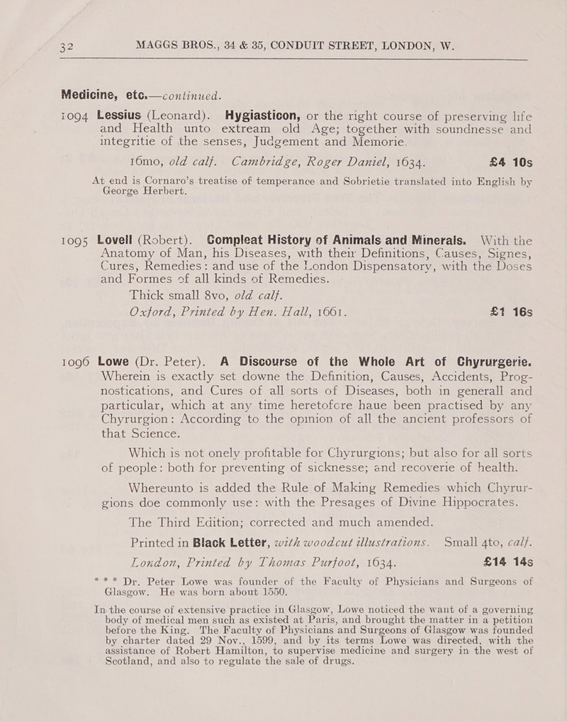  Medicine, etc:—continued.  1094 Lessius (Leonard). MHygiasticon, or the right course of preserving life and Health unto extream old Age; together with soundnesse and integritie of the senses, Judgement and Memorie. 10mo, old calf. Cambridge, Roger Daniel, 1634. £4 10s At end is Cornaro’s treatise of temperance and Sobrietie translated into English by George Herbert. 1095 Lovell (Robert). Gompleat History of Animals and Minerals. With the Anatomy of Man, his Diseases, with their Definitions, Causes, Signes, Cures, Remedies: and use of the London Dispensatory, with the Doses and Formes of all kinds ot Remedies. ‘hicktsmall Svo,,a/arcal). Oxford, Printed by Hen. Hall, 1661. £1 16s 1096 Lowe (Dr. Peter). A Discourse of the Whole Art of Chyrurgerie. Wherein is exactly set downe the Definition, Causes, Accidents, Prog- nostications, and Cures of all sorts of Diseases, both in generall and particular, which at any time heretofcre haue been practised by any Chyrurgion: According to the opinion of all the ancient professors of thageocience: Which is not onely profitable for Chyrurgions; but also for all sorts of people: both for preventing of sicknesse; and recoverie of health. Whereunto is added the Rule of Making Remedies which Chyrur- gions doe commonly use: with the Presages of Divine Hippocrates. The Third Edition; corrected and much amended. Printed in Black Letter, wz¢ woodcut illustrations. Small 4to, calf. London, Printed by Thomas Purfoot, 1634. £14 14s ** * Dr. Peter Lowe was founder of the Faculty of Physicians and Surgeons of Glasgow. He was born about 1550. In the course of extensive practice in Glasgow, Lowe noticed the want of a governing body of medical men such as existed at Paris, and brought the matter in a petition before the King. The Faculty of Physicians and Surgeons of Glasgow was founded by charter dated 29 Nov., 1599, and by its terms Lowe was directed, with the assistance of Robert Hamilton, to supervise medicine and surgery in the west of Scotland, and also to regulate the sale of drugs.
