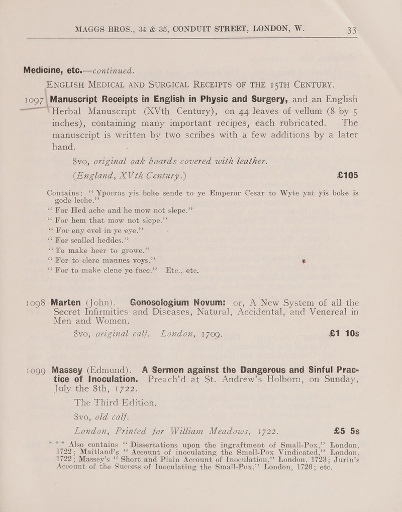  Medicine, etc.  continued. ENGLISH MEDICAL AND SURGICAL RECEIPTS OF THE 15TH CENTURY. 1097 | Manuscript Receipts in English in Physic and Surgery, and an English we Herbal Manuscript (XVth Century), on 44 leaves of vellum (8 by 5 inches), containmg many important recipes, each rubricated. The manuscript is written by two scribes with a few additions by a later hand. 8vo, original oak boards covered with leather. (England, XV th Century.) £105 Contains: ‘‘ Ypocras yis boke sende to ye Emperor Cesar to Wyte yat yis boke is gode leche.’’ ‘‘ For Hed ache and he mow not slepe.’’ ‘For hem that mow not slepe.’’ ‘* For eny evel in ye eye.”’ ‘* For scalled heddes.’’ ‘To make heer to growe.’’ ‘‘ Wor to clere mannes voys.”’ ‘‘ For to make clene ye face.’’? Etc., etc. 1098 Marten (john). Gonosologium Novum: or, A New System of all the Secret Infirmities and Diseases, Natural, Accidental, and Venereal in Men and Women. 8vo, original calf. London, 1709. £1 10s 1099 Massey (Edmund). A Sermon against the Dangerous and Sinful Prac- tice of Inoculation. Preach’d at St. Andrew’s Holborn, on Sunday, July-the Sth, .1722- : The Third Edition. ovo, old cal}. London, Printed for William Meadows, 1722. £5 5s ** Also contains ‘‘ Dissertations upon the ingraftment of Small-Pox,’’ London, 1722; Maitland’s ‘‘ Account of inoculating the Small-Pox Vindicated,’’? London, 1722: Massey’s ‘‘ Short and Plain Account “ot TInoculation,’? London, 1723; Jurin’s Account of the Success of Inoculating the Small-Pox,’’ London, 1726 ; ete.