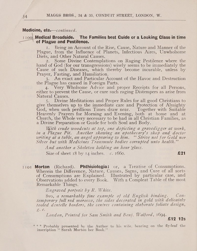 1100 ITO!  continued. Medical Broadside. The Families best Cuide cr a Looking Class in time of Plague and Pestilence. 1. Being an Account of the Rise, Cause, Nature and Manner of the Plague, from the Influence of Planets, Infectious Aires, Unwholsome Diets, and Other Natural Causes. 2. Some Divine Contemplations on Raging Pestilence where the hand of God (for our transgressions) wisely seems to be immediately the Cause of such Diseases, which thereby become incurable, unless by Prayer, Fasting, and Humiliation. 3. An exact and Particular Account of the Havoc and Destruction the Plague has caused in Foreign Parts. 4. Very Wholsome Advice and proper Receipts for all Persons, either to prevent the Cause, or cure such raging Distempers as arise from Natural Causes. s. Divine Meditations and Proper Rules for all good Christians to give themselves up to the immediate care and Protection of Almighty God, when such perillious Times draw near. Together with Suitable Heavenly Prayers for Morning and Evening, both at home and at Church, the Whole very necessary to be had in all Christian Families, as a Divine Preparation or Guide for both Soul and Body. Wézth crude woodcuts at top, one depicting a gravedigger at work, zn a Plague Pit. Another showing an apothecary’s shop and doctor writing at a table, an angel appearing to. him. “‘ Strive not for Gold nor Silver but with Medicines Transmute bodies corrupted unto health.’ And another a Skeleton holding an hour ‘glass. Size sneets Ss byat4 inches. anos 0G0- £21 Morton (Richard). Phthisiologia: or, a Treatise of Consumptions. Wherein the Difference, Nature, Causes, Signs, and Cure of all sorts of Consumptions are Explained. Illustrated by particular case, and Observations added to every Book. With a Compleat Table of the most Remarkable Things. Engraved portrait by R. White. 8vo, a remarkably fine example of old English binding. | Con- temporary full red morocco, the sides decorated in gold with delicately tooled dentelle borders, the centres containing elaborate foliate design, oe. London, Printed for Sam Smith and Benj. Walford, 1694. £12 12s inscription ‘‘ Sarah Morton her Book.’’