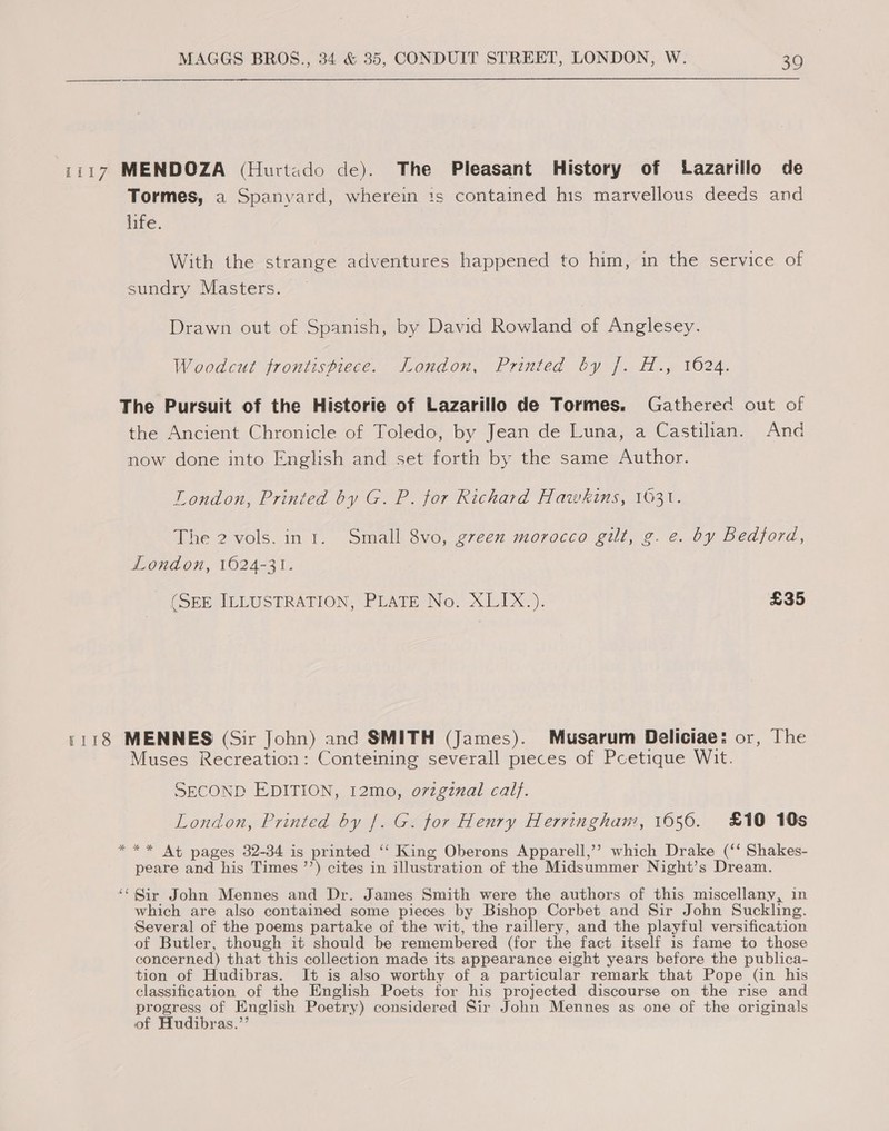 1117 MENDOZA (Hurtado de). The Pleasant History of Lazarillo de Tormes, a Spanyard, wherein ts contained his marvellous deeds and life. With the strange adventures happened to him, in the service of sundry Masters. Drawn out of Spanish, by David Rowland of Anglesey. Woodcut frontispiece. London, Printed by J]. H., 1024, The Pursuit of the Historie of Lazarillo de Tormes. Gathered out of the Ancient Chronicle of Toledo, by Jean de Luna, a Castilan. And now done into English and set forth by the same Author. London, Printed by G. P. for Richard Hawkins, 1631. The 2 vols. in 1. Small 8vo, green morocco gilt, g. e. by Bedford, London, 1624-31. (SEE ILLUSTRATION, PLATE No. XLIX.). £35 1118 MENNES (Sir John) and SMITH (James). Musarum Deliciae: or, The Muses Recreation: Conteiming severall pieces of Pcetique Wit. SECOND EDITION, 12mo, original cal}. London, Printed by |. G. for Henry Herringham, 1656. £10 10s *** At pages 32-34 is printed ‘“‘ King Oberons Apparell,’’? which Drake (‘‘ Shakes- peare and his Times ’’) cites in illustration of the Midsummer Night’s Dream. “* Sir John Mennes and Dr. James Smith were the authors of this miscellany, in which are also contained some pieces by Bishop Corbet and Sir John Suckling. Several of the poems partake of the wit, the raillery, and the playful versification of Butler, though it should be remembered (for the fact itself is fame to those concerned) that this collection made its appearance eight years before the publica- tion of Hudibras. It is also worthy of a particular remark that Pope (in his classification of the English Poets for his projected discourse on the rise and progress of English Poetry) considered Sir John Mennes as one of the originals of Hudibras.’’