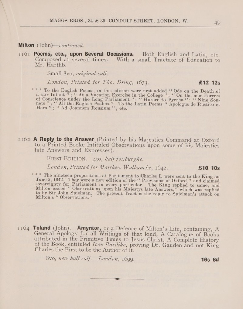  Milton (John)—continued. 1161 Poems, etc., upon Several Occasions. Both English and atin, eve. Composed at several times. With a small Tractate of Education to Mr. Harthb. Small 8vo, o7zginal calf. London, Printed tor Tho. Dring, 1673. £12 12s *** To the English Poems, in this edition were first added ‘‘ Ode on the Death of ata Infant’; °° At a, Vacation Exercise in the College ’’; ‘‘ On the new Forcers of Conscience under the Long Parliament ’’; ‘‘ Horace to Pyrrha’’; ‘‘ Nine Son- nets ’’; ‘‘ All the English Psalms.’’ To the Latin Poems ‘‘ Apologus de Rustico et Hero ”’; ‘‘ Ad Joannem Rousium ”’; etc. 1102 A Reply to the Answer (Printed by his Majesties Command at Oxford to a Printed Booke Intituled Observations upon some of his Maiesties late Answers and Expresses). FIRST EDITION. 4to, half roxburghe. London, Printed tor Matthew Walbancke, 1642. £10 10s *** The nineteen propositions of Parliament to Charles I. were sent to the King on June 2, 1642. They were a new edition of the ‘ Provisions of Oxford,’ and claimed sovereignty for Parliament in every particular. The King replied to same, and Milton issued ‘‘ Observations upon his Majestys late Answers,’’ which was replied to by Sir John Spielman. The present Tract is the reply to Spielman’s attack on Milton’s ‘‘ Observations.”’ 1164 Toland (John). Amyntor, or a Defence of Milton’s Life, containing, A General Apology for all Writings of that kind, A Catalogue of Books attributed in the Primitive Times to Jesus Christ, A Complete History of the Book, entituled /con Basilike, proving Dr. Gauden and not King Charles the First to be the Author of it. 8vo, new half calf. London, 1699. 16s 6d