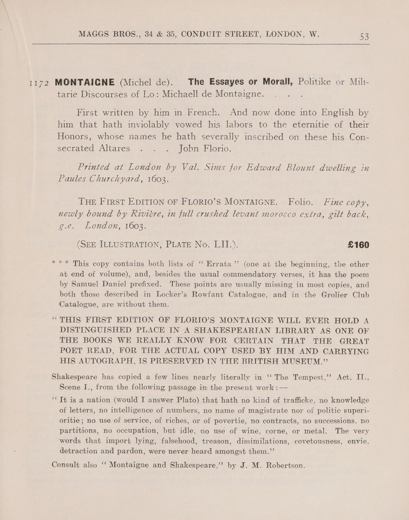 1172 MONTAIGNE (Michel de). The Essayes or Morall, Politike or Mih- tarie Discourses of Lo: Michaell de Montaigne. First written by him in French. And now done into English by him that hath inviolably vowed his labors to the eternitie of their Honors, whose names he hath severally inscribed on these his Con- sectated Altares, 2 ei pohn. Florio. Printed at London by Val. Sims for Edward Blount dwelling in Paules Churchyard, 1603. THE FIRST EDITION OF FLORIO’S MONTAIGNE. Folio. Fine copy, newly bound by Riviére, in full crushed levant morocco extra, gilt back, ge, Lond om, 1O03 (SEE ILLUSTRATION, PLATE No. LIT.). £160 *** This copy contains both lists of ‘ Errata ”’ (one at the beginning, the other at end of volume), and, besides the usual commendatory verses, it has the poem by Samuel Daniel prefixed. These points are usually missing in most copies, and both those described in Locker’s Rowfant Catalogue, and in the Grolier Club Catalogue, are without them. | “ THIS FIRST EDITION OF FLORIO’S MONTAIGNE WILL EVER HOLD A DISTINGUISHED PLACE IN A SHAKESPEARIAN LIBRARY AS ONE OF THE BOOKS WE REALLY KNOW FOR CERTAIN THAT THE GREAT POET READ, FOR THE ACTUAL COPY USED BY HIM AND CARRYING HIS AUTOGRAPH, IS PRESERVED IN THE BRITISH MUSEUM.”’ Shakespeare has copied a few lines nearly literally in ‘‘ The Tempest,’’ Act. IT., Scene I., from the following passage in the present work :— ‘It is a nation (would I answer Plato) that hath no kind of trafficke, no knowledge of letters, no intelligence of numbers, no name of magistrate nor of politic superi- oritie; no use of service, of riches, or of povertie, no contracts, no successions, no partitions, no occupation, but idle, no use of wine, corne, or metal. The very words that import lying, falsehood, treason, dissimilations, covetousness, envie, detraction and pardon, were never heard amongst them.”’ Consult also ‘‘ Montaigne and Shakespeare,’’ by J. M. Robertson.