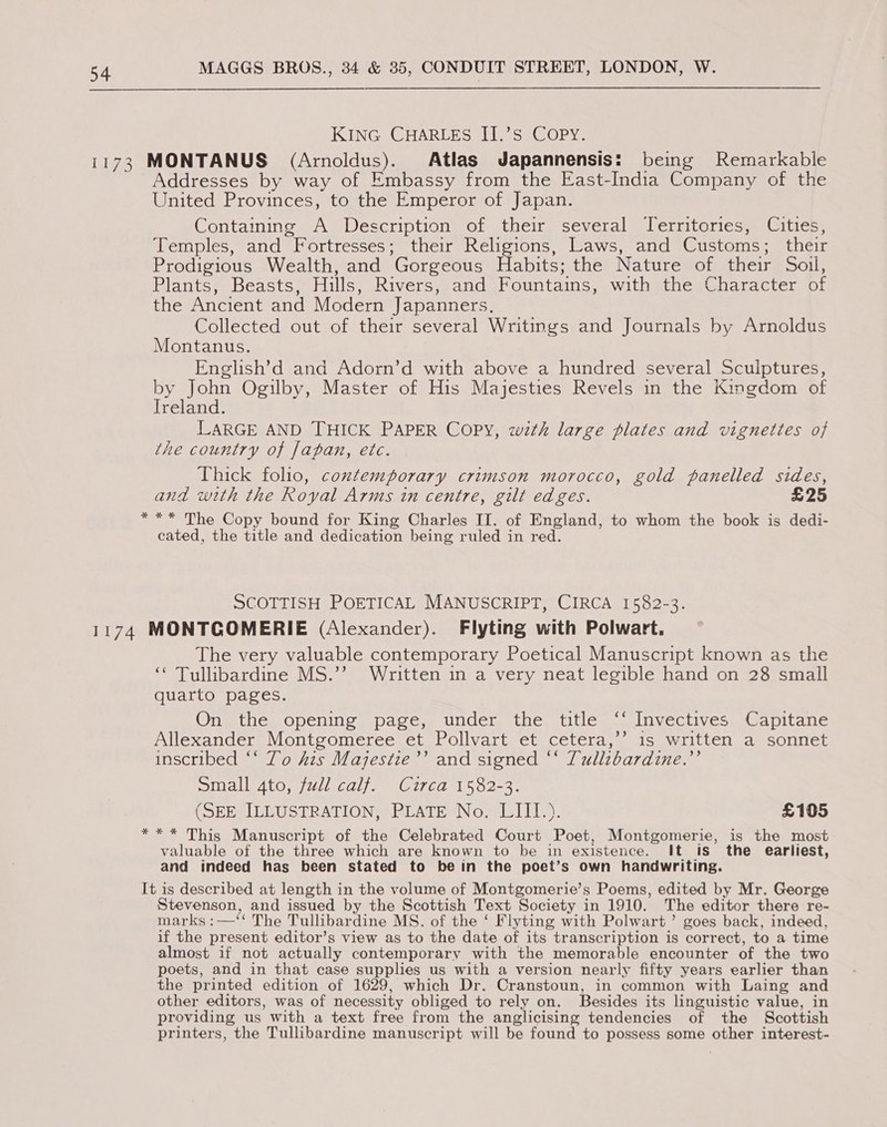 KING CHARLES II.’S COPY. 1173 MONTANUS (Arnoldus). Atlas Japannensis: being Remarkable Addresses by way of Embassy from the East-India Company of the United Provinces, to the Emperor of Japan. Containing A Description of their several Territories, Cities, Temples, and Fortresses; their Religions, Laws, and Customs; their Prodigious Wealth, and Gorgeous Habits; the Nature of their Soil, Plants, Beasts, Hills, Rivers, and Fountains, with the Character of the Ancient and Modern Japanners. Collected out of their several Writings and Journals by Arnoldus Montanus. English’d and Adorn’d with above a hundred several Sculptures, by John Ogilby, Master of His Majesties Revels in the Kingdom of Ireland. LARGE AND THICK PAPER COPY, wth large plates and vignettes of the country of fapan, etc. Thick folio, contemporary crimson morocco, gold panelled sides, and with the Royal Arms in centre, gilt edges. £25 *** The Copy bound for King Charles II. of England, to whom the book is dedi- cated, the title and dedication being ruled in red. SCOTTISH POETICAL MANUSCRIPT, CIRCA 1582-3. 1174 MONTGOMERIE (Alexander). Flyting with Polwart. The very valuable contemporary Poetical Manuscript known as the ‘* Tullibardine MS.’’ Written in a very neat legible hand on 28 small quarto pages. Ong the opening spaces. under. the, titles valnvectives. (oapitane Allexander Montgomeree et Pollvart et cetera,’’ is written a sonnet inscribed “‘ To Ais Majestie’’ and signed “* Tullzbardine.”’ Sidi dAtO) (Wicd) = CitLd 1502-3. (SEE ILLUSTRATION, PLATE No. LIII.). £105 *** This Manuscript of the Celebrated Court Poet, Montgomerie, is the most valuable of the three which are known to be in existence. It is the earliest, and indeed has been stated to bein the poet’s own handwriting. It is described at length in the volume of Montgomerie’s Poems, edited by Mr. George Stevenson, and issued by the Scottish Text Society in 1910. The editor there re- marks :—‘‘ The Tullibardine MS. of the ‘ Flyting with Polwart’ goes back, indeed, if the present editor’s view as to the date of its transcription is correct, to a time almost if not actually contemporary with the memorable encounter of the two poets, and in that case supplies us with a version nearly fifty years earlier than the printed edition of 1629, which Dr. Cranstoun, in common with Laing and other editors, was of necessity obliged to rely on. Besides its linguistic value, in providing us with a text free from the anglicising tendencies of the Scottish printers, the Tullibardine manuscript will be found to possess some other interest-
