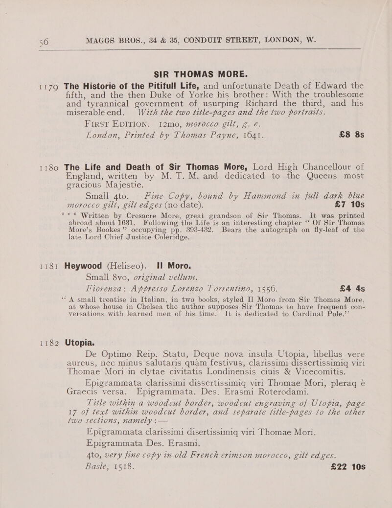  SIR THOMAS MORE. 7Q The Historie of the Pitifull Life, and unfortunate Death of Edward the fifth, and the then Duke of Yorke his brother: With the troublesome and tyrannical government of usurping Richard the third, and his miserableend. W4zth the two title-pages and the two portraits. FIRST EDITION. I2mo, morocco gilt, g. é. London, Printed by Thomas Payne, 1041. £8 8s 1180 The Life and Death of Sir Thomas More, Lord High Chancellour of England, written by M. T. M. and dedicated to the Queens most gracious Mayjestie. | Small 4to. Fine Copy, bound by Hammond in full dark blue morocco gilt, gilt edges (no date). £7 10s *** Written by Cresacre More, great grandson of Sir Thomas. It was printed abroad about 1631. Following ‘the Life is an interesting chapter ‘‘ Of Sir Thomas More’s Bookes’’ occupying pp. 393-4382. Bears the autograph on fly-leaf of the late Lord Chief Justice Coleridge. 1181 Heywood (Heliseo). Il Moro. Small 8vo, ovzginal vellum. Fiorenza: Appresso Lorenzo Torrentino, 1550. £4 4s ‘‘ A small treatise in Italian, in two books, styled Il Moro from Sir Thomas More, at whose house in Chelsea the author supposes Sir Thomas to have frequent con- versations with learned men of his time. It is dedicated to Cardinal Pole.’’ 1182 Utopia. De Optimo Reip. Statu, Deque nova insula Utopia, libellus vere aureus, nec minus salutaris quam festivus, clarissimi dissertissimigq viri Thomae Mori in clytae civitatis Londinensis ciuis &amp; Vicecomitis. Epigrammata clarissimi dissertissimig vir! Thomae Mori, plerag é Graecis versa. Epigrammata. Des. Erasmi Roterodami. Title within a woodcut border, woodcut engraving of Utopia, page 17 of text within woodcut border, ‘and separate title-pages to the other two sections, namely :— E pigrammata clarissimi disertissimigq viri Thomae Mori. Epigrammata Des. Erasmi. Ato, very fine copy in old French crimson morocco, gilt edges. Basle, 1518. £22 10s