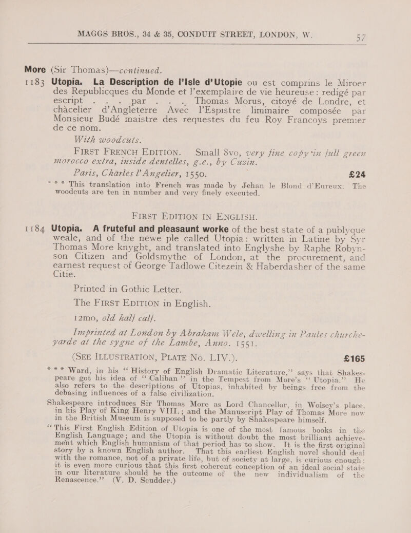  * des Republicques du Monde et !’exemplaire de vie heureuse: redigé par escript | abel oF of ee bhomas Morus, citoye: de. Londre,. et chacelier d’Angleterre Avec 1’Espistre liminaire composée par Monsieur Budé maistre des requestes du feu Roy Francoys premier de'ce nom. Weth woodcuts. FIRST FRENCH EDITION. Small 8vo, very fine copy in full green morocco extra, inside dentelles, g.e., by Cuzin. Parts, Charles ? Angelier, 1550. £24 “* This translation into French was made by Jehan le Blond d’Eureux. The woodcuts are ten in number and very finely executed. FIRST EDITION IN ENGLISH. % weale, and of the newe ple called Utopia: written in Latine by Syr Thomas More knyght, and translated into Englyshe by Raphe Robyn- son Citizen and Goldsmythe of London, at the procurement, and earnest request of George Tadlowe Citezein &amp; Haberdasher of the same Citie. Printed in Gothic Letter. The First EDITION in English. 12mo, old hal} calf. Imprinted at London by Abraham Wele, dwelling in Paules churche- yarde at the sygne of the Lambe, Anno. 1551. (SEE ILLUSTRATION, PLATE No. LIV.). £165 ** Ward, in his ‘‘ History of English Dramatic Literature,’ says that Shakes- peare got his idea of ‘‘Caliban’’ in the Tempest from More’s “ Utopia.’”? He also refers to the descriptions of Utopias, inhabited by beings free from the debasing influences of a false civilization. a3 in his Play of King Henry VIII.; and the Manuscript Play of Thomas More now in the British Museum is supposed to be partly by Shakespeare himself. This First English Edition of Utopia is one of the most famous books in the English Language; and the Utopia is without doubt the most brilliant achieve- ment which English humanism of that period has to show. It is the first original story by a known English author. That this earliest English novel should deal with the romance, not of a private life, but of society at large, is curious enough: it is even more curious that this first coherent conception of an ideal social state in our literature should be the outcome of the new individualism of the Renascence.”” (V. D. Scudder.)